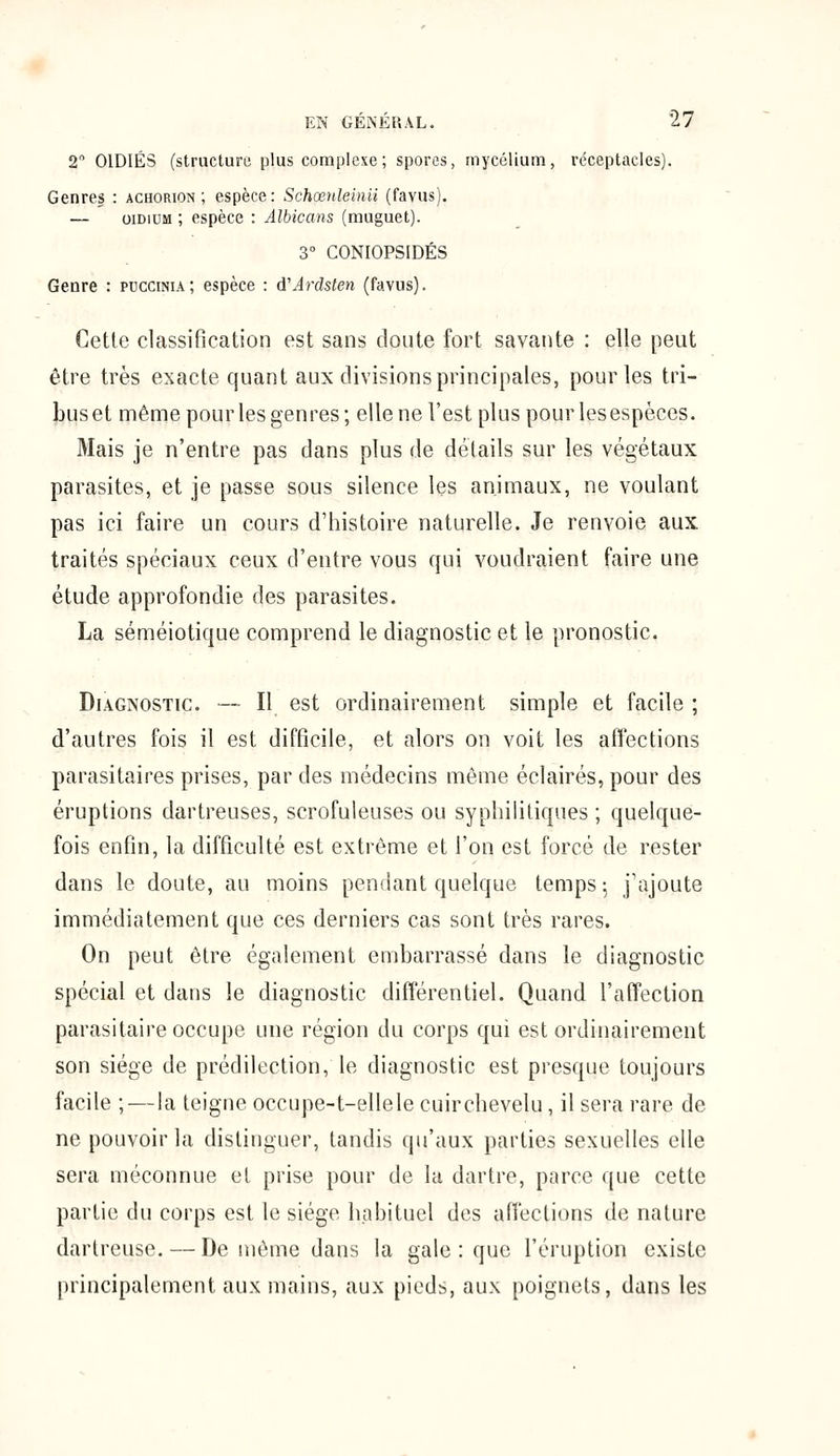 2° OlDIÉS (structure plus complexe; spores, mycélium, réceptacles). Genres : achorion ; espèce: Schœnleinii (favus). — oididm ; espèce : Albicans (muguet). 3° CONIOPSIDÉS Genre : puccima; espèce : d'Ardsten (favus). Cette classification est sans cloute fort savante : elle peut être très exacte quant aux divisions principales, pour les tri- bus et même pour les genres; elle ne l'est plus pour les espèces. Mais je n'entre pas dans plus de détails sur les végétaux parasites, et je passe sous silence les animaux, ne voulant pas ici faire un cours d'histoire naturelle. Je renvoie aux traités spéciaux ceux d'entre vous qui voudraient faire une étude approfondie des parasites. La séméiotique comprend le diagnostic et le pronostic. Diagnostic. — Il est ordinairement simple et facile ; d'autres fois il est difficile, et alors on voit les affections parasitaires prises, par des médecins même éclairés, pour des éruptions dartreuses, scrofuleuses ou syphilitiques ; quelque- fois enfin, la difficulté est extrême et l'on est forcé de rester dans le doute, au moins pendant quelque temps : j'ajoute immédiatement que ces derniers cas sont très rares. On peut être également embarrassé dans le diagnostic spécial et dans le diagnostic différentiel. Quand l'affection parasitaire occupe une région du corps qui est ordinairement son siège de prédilection, le diagnostic est presque toujours facile ;—la teigne occupe-t-ellele cuir chevelu, il sera rare de ne pouvoir la distinguer, tandis qu'aux parties sexuelles elle sera méconnue et prise pour de la dartre, parce que cette partie du corps est le siège habituel des affections de nature dartreuse. — De même dans la gale : que l'éruption existe principalement aux mains, aux pieds, aux poignets, dans les