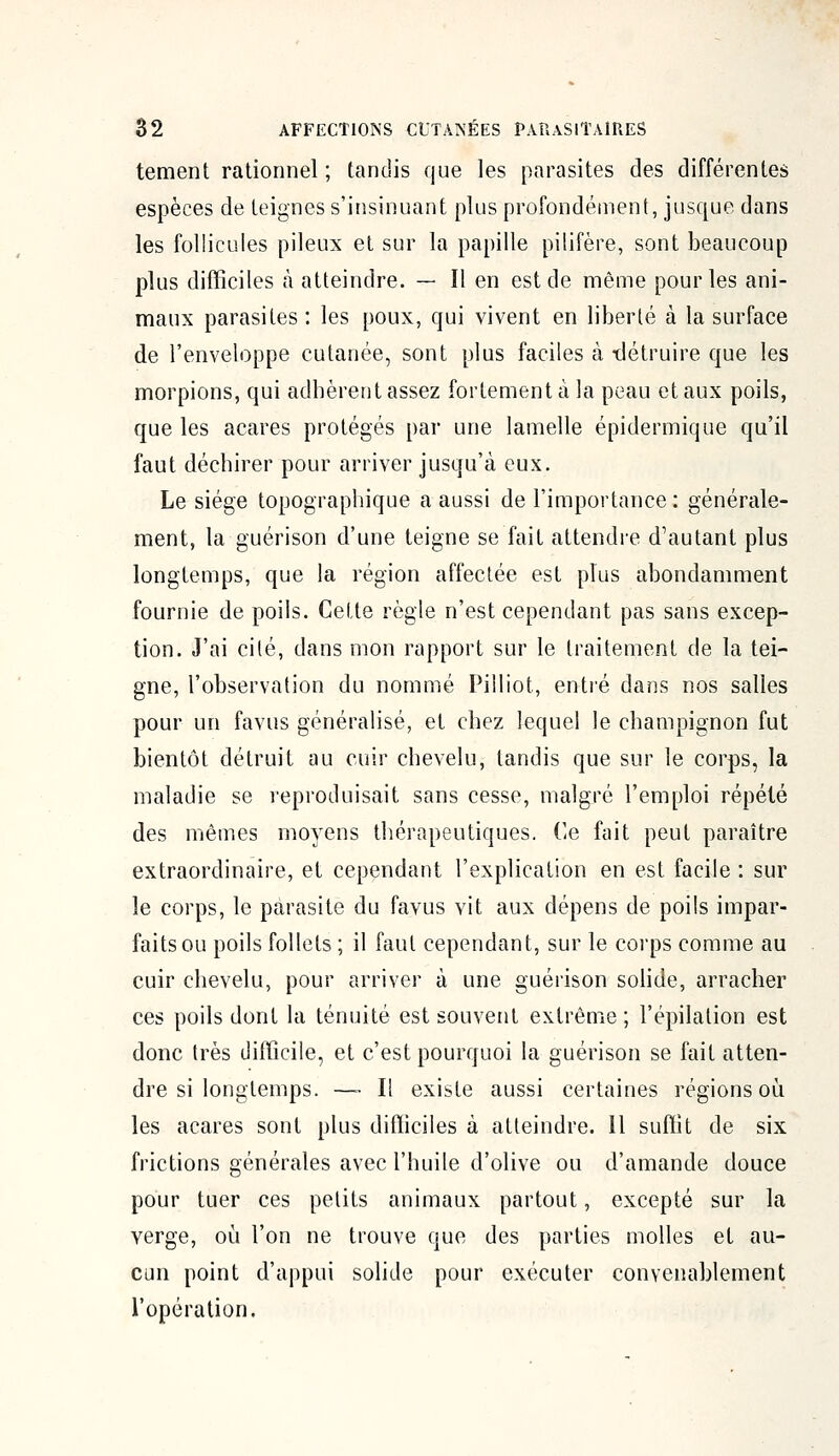 tement rationnel ; tandis que les parasites des différentes espèces de teignes s'insinuant plus profondément, jusque dans les follicules pileux et sur la papille pilifère, sont beaucoup plus difficiles à atteindre. — Il en est de même pour les ani- maux parasites : les poux, qui vivent en liberté à la surface de l'enveloppe cutanée, sont plus faciles à -détruire que les morpions, qui adhèrent assez fortement à la peau et aux poils, que les acares protégés par une lamelle épidermique qu'il faut déchirer pour arriver jusqu'à eux. Le siège topographique a aussi de l'importance : générale- ment, la guérison d'une teigne se fait attendre d'autant plus longtemps, que la région affectée est plus abondamment fournie de poils. Celte règle n'est cependant pas sans excep- tion. J'ai cité, dans mon rapport sur le traitement de la tei- gne, l'observation du nommé Pilliot, entré dans nos salles pour un favus généralisé, et chez lequel le champignon fut bientôt détruit au cuir chevelu, tandis que sur le corps, la maladie se reproduisait sans cesse, malgré l'emploi répété des mêmes moyens thérapeutiques. Ce fait peut paraître extraordinaire, et cependant l'explication en est facile : sur le corps, le parasite du favus vit aux dépens de poils impar- faits ou poils follets ; il faut cependant, sur le corps comme au cuir chevelu, pour arriver à une guérison solide, arracher ces poils dont la ténuité est souvent extrême ; l'épilation est donc très difficile, et c'est pourquoi la guérison se fait atten- dre si longtemps. —- Il existe aussi certaines régions où les acares sont plus difficiles à atteindre. 11 suffit de six frictions générales avec l'huile d'olive ou d'amande douce pour tuer ces petits animaux partout, excepté sur la verge, où l'on ne trouve que des parties molles et au- cun point d'appui solide pour exécuter convenablement l'opération.