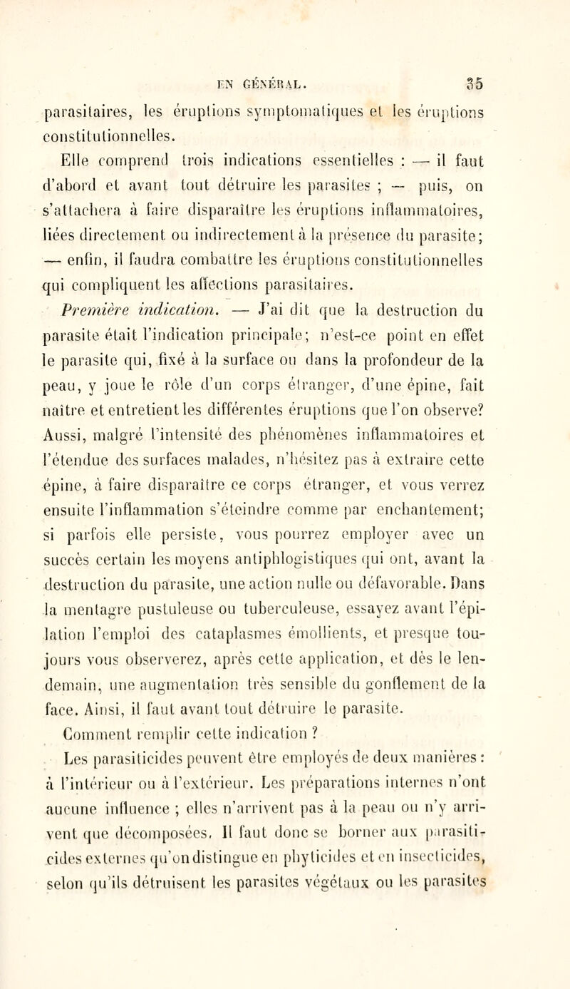 parasitaires, les éruptions symptomatiques et les éruptions constitutionnelles. Elle comprend trois indications essentielles : — il faut d'abord et avant tout détruire les parasites ; -— puis, on s'attachera à faire disparaître les éruptions inflammatoires, liées directement ou indirectement à la présence du parasite; — enfin, il faudra combattre les éruptions constitutionnelles qui compliquent les affections parasitaires. Première indication. — J'ai dit que la destruction du parasite, était l'indication principale; n'est-ce point en effet le parasite qui, fixé à la surface ou dans la profondeur de la peau, y joue le rôle d'un corps étranger, d'une épine, fait naître et entretient les différentes éruptions que l'on observe? Aussi, malgré l'intensité des phénomènes inflammatoires et l'étendue des surfaces malades, n'hésitez pas à extraire cette épine, à faire disparaître ce corps étranger, et. vous verrez ensuite l'inflammation s'éteindre comme par enchantement; si parfois elle persiste, vous pourrez employer avec un succès certain les moyens antiphlogistiques qui ont, avant la destruction du parasite, une action nulle ou défavorable. Dans la mentagre pustuleuse ou tuberculeuse, essayez avant l'épi- lation l'emploi des cataplasmes émollients, et presque tou- jours vous observerez, après cette application, et dès le len- demain, une augmentation très sensible du gonflement de la face. Ainsi, il faut avant tout détruire le parasite. Comment remplir cette indication ? Les parasiticides peuvent être employés de deux manières : à l'intérieur ou à l'extérieur. Les préparations internes n'ont aucune influence ; elles n'arrivent pas à la peau ou n'y arri- vent que décomposées, Il faut donc se borner aux p.irasiti- cides externes qu'on distingue en phylicides et en insecticides, selon qu'ils détruisent les parasites végétaux ou les parasites