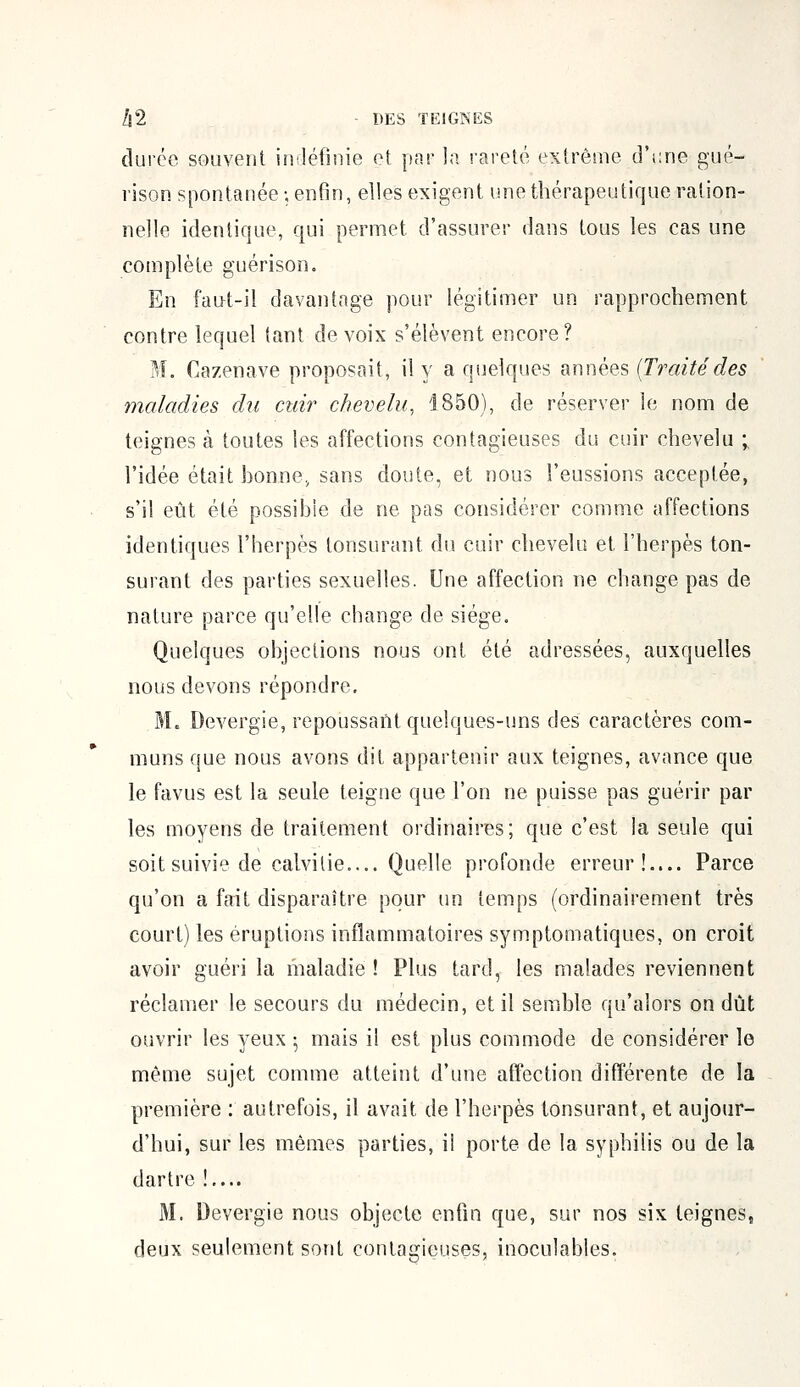 durée souvent indéfinie et par la rareté extrême d'une gué- rison spontanée; enfin, elles exigent une thérapeutique ration- nelle identique, qui permet d'assurer dans tous les cas une complète guérison. En faut-il davantage pour légitimer un rapprochement contre lequel tant de voix s'élèvent encore? M. Cazenave proposait, il y a quelques années {Traitédes maladies du cuir chevelu, 1850), de réserver le nom de teignes à toutes les affections contagieuses du cuir chevelu ; l'idée était bonne, sans doute, et nous l'eussions acceptée, s'il eût été possible de ne pas considérer comme affections identiques l'herpès lonsurant du cuir chevelu et l'herpès ton- surant des parties sexuelles. Une affection ne change pas de nature parce qu'elle change de siège. Quelques objections nous ont été adressées, auxquelles nous devons répondre. M. Devergie, repoussant quelques-uns des caractères com- muns que nous avons dit appartenir aux teignes, avance que le favus est la seule teigne que l'on ne puisse pas guérir par les moyens de traitement ordinaires; que c'est la seule qui soit suivie de calvitie Quelle profonde erreur!.... Parce qu'on a fait disparaître pour un temps (ordinairement très court) les éruptions inflammatoires symptomatiques, on croit avoir guéri la maladie ! Plus tard, les malades reviennent réclamer le secours du médecin, et il semble qu'alors on dût ouvrir les yeux • mais il est plus commode de considérer le même sujet comme atteint d'une affection différente de la première : autrefois, il avait de l'herpès tonsurant, et aujour- d'hui, sur les mêmes parties, il porte de la syphilis ou de la dartre !.... M. Devergie nous objecte enfin que, sur nos six teignes, deux seulement sont contagieuses, inoculables.