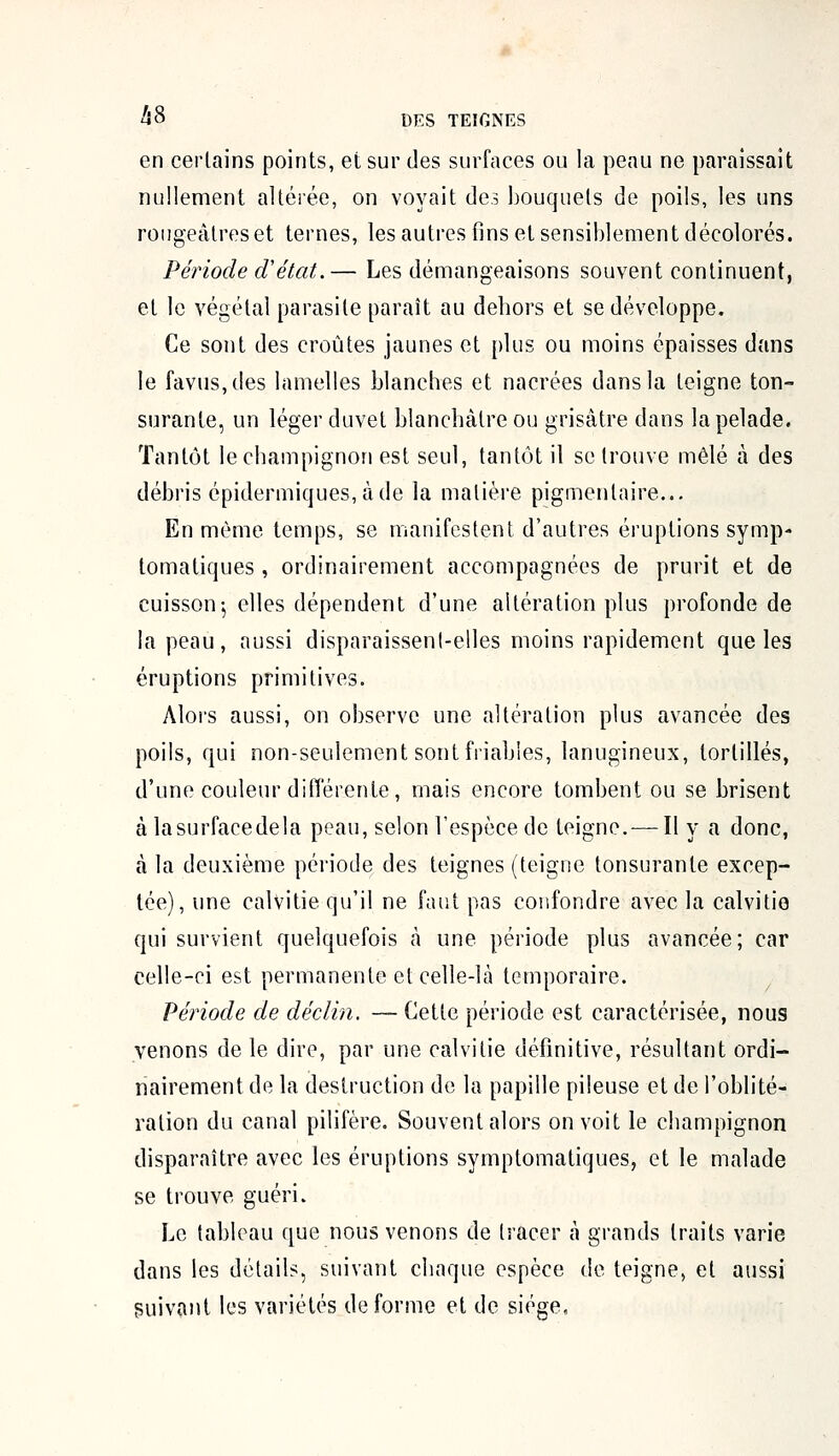 en certains points, et sur des surfaces ou la peau ne paraissait nullement altérée, on voyait des bouquets de poils, les uns rougeâtresèt ternes, les autres fins et sensiblement décolorés. Période d'état.— Les démangeaisons souvent continuent, et le végétal parasite paraît au dehors et se développe. Ce sont des croûtes jaunes et plus ou moins épaisses dans le favus,des lamelles blanches et nacrées dans la teigne ton- surante, un léger duvet blanchâtre ou grisâtre dans la pelade. Tantôt le champignon est seul, tantôt il se trouve mêlé à des débris épidermiques,àde la matière pigmentaire... En même temps, se manifestent d'autres éruptions symp- tomatiques , ordinairement accompagnées de prurit et de cuisson j elles dépendent d'une altération plus profonde de la peau, aussi disparaissent-elles moins rapidement que les éruptions primitives. Alors aussi, on observe une altération plus avancée des poils, qui non-seulement sont friables, lanugineux, tortillés, d'une couleur différente, mais encore tombent ou se brisent à lasurfacedela peau, selon l'espèce de teigne. — Il y a donc, à la deuxième période des teignes (teigne tonsuranle excep- tée), une calvitie qu'il ne faut pas confondre avec la calvitie qui survient quelquefois à une période plus avancée; car celle-ci est permanente et celle-là temporaire. Période de déclin. — Cette période est caractérisée, nous venons de le dire, par une calvitie définitive, résultant ordi- nairement de la destruction de la papille pileuse et de l'oblité- ration du canal pilifère. Souvent alors on voit le champignon disparaître avec les éruptions symplomatiques, et le malade se trouve guéri. Le tableau que nous venons de tracer à grands traits varie dans les détails, suivant chaque espèce de teigne, et aussi suivant les variétés déforme et de siège.