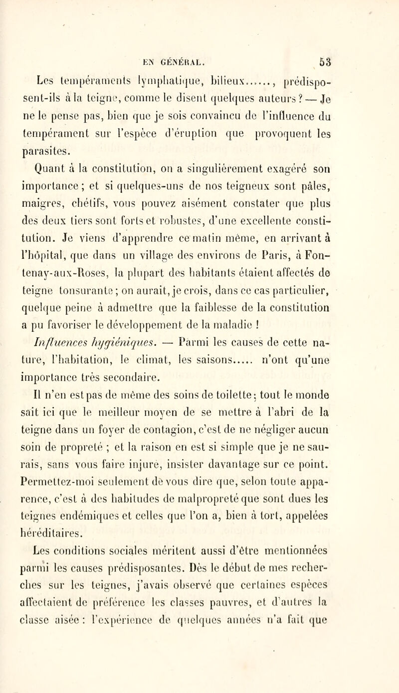 Les tempéraments lymphatique, bilieux..,..., prédispo- sent-ils à la teigne, comme le disent quelques auteurs? — Je ne le pense pas, bien que je sois convaincu de l'influence du tempérament sur l'espèce d'éruption que provoquent les parasites. Quant à la constitution, on a singulièrement exagéré son importance ; et si quelques-uns de nos teigneux sont pâles, maigres, chélifs, vous pouvez aisément constater que plus des deux tiers sont forts et robustes, d'une excellente consti- tution. Je viens d'apprendre ce matin même, en arrivant à l'hôpital, que dans un village des environs de Paris, à Fon- tenay-aux-Roses, la plupart des habitants étaient affectés de teigne tonsurante; on aurait, je crois, dans ce cas particulier, quelque peine à admettre que la faiblesse de la constitution a pu favoriser le développement de la maladie ! Influences hygiéniques. — Parmi les causes de cette na- ture, l'habitation, le climat, les saisons n'ont qu'une importance très secondaire. Il n'en est pas de même des soins de toilette-, tout le monde sait ici que le meilleur moyen de se mettre à l'abri de la teigne dans un foyer de contagion, c'est de ne négliger aucun soin de propreté ; et la raison en est si simple que je ne sau- rais, sans vous faire injure, insister davantage sur ce point. Permettez-moi seulement de vous dire que, selon toute appa- rence, c'est à des habitudes de malpropreté que sont dues les teignes endémiques et celles que l'on a, bien à tort, appelées héréditaires. Les conditions sociales méritent aussi d'être mentionnées parmi les causes prédisposantes. Dès le début de mes recher- ches sur les teignes, j'avais observé que certaines espèces affectaient de préférence les classes pauvres, et d'autres la classe aisée: l'expérience de quelques années n'a fait que