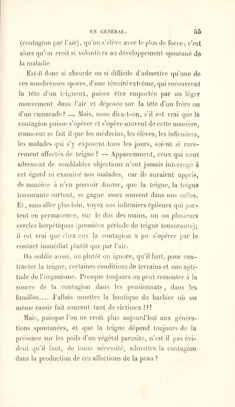 (contagion par l'air), qu'on s'élève avec le plus de force; c'est alors qu'on croit si volontiers au développement spontané de la maladie Est-il donc si absurde ou si difficile d'admettre qu'une de ces nombreuses spores, d'une ténuité extrême, qui recouvrent la tête d'un teigneux, puisse être emportée par un léger mouvement dans l'air et déposée sur la tête d'un frère ou d'un camarade? —. Mais, nous dira-t-on, s'il est vrai que la contagion puisse s'opérer et s'opère souvent de cette manière, comment se fait il que les médecins, les élèves, les infirmiers, les malades qui s'y exposent tous les jours, soient si rare- rement affectés de teigne ? — Apparemment, ceux qui nous adressent de semblables objections n'ont jamais interrogé à cet égard ni examiné nos malades, car ils auraient appris, de manière à n'en pouvoir douter, que la teigne, la teigne tonsurante surtout, se gagne assez souvent dans nos salles. Et, sans aller plus loin, voyez nos infirmiers épileurs qui por- tent en permanence, sur le dos des mains, un ou plusieurs cercles herpétiques (première période de teigne tonsurante); il est vrai que chez eux la contagion a pu s'opérer par le contact immédiat plutôt que par l'air. On oublie aussi, ou plutôt on ignore, qu'il faut, pour con- tracter la teigne, certaines conditions de terrains et une apti- tude de l'organisme. Presque toujours on peut remonter cà la source de la contagion dans les pensionnats, dans les familles.... J'allais omettre la boutique du barbier où un même rasoir fait souvent tant de victimes ! M Mais, puisque l'on ne croit plus aujourd'hui aux généra- tions spontanées, et que la teigne dépend toujours de la présence sur les poils d'un végétal parasite, n'est-il pas évi- dent qu'il faut, de toute nécessité, admettre la contagion dans la production de ces affections de la peau ?