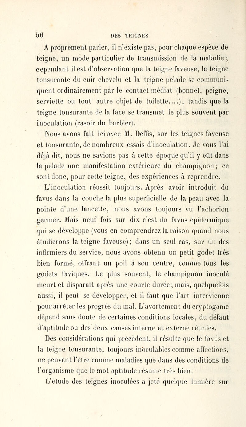 A proprement parler, il n'existe pas, pour chaque espèce de teigne, un mode particulier de transmission de la maladie ; cependant il est d'observation que la teigne faveuse, la teigne tonsurante du cuir chevelu et la teigne pelade se communi- quent ordinairement par le contact médiat (bonnet, peigne, serviette ou tout autre objet de toilette....), tandis que la teigne tonsurante de la face se transmet le plus souvent par inoculation (rasoir du barbier). Nous avons fait ici avec M. Deffîs, sur les teignes faveuse et tonsurante, de nombreux essais d'inoculation. Je vous l'ai déjà dit, nous ne savions pas à cette époque qu'il y eût dans la pelade une manifestation extérieure du champignon; ce sont donc, pour cette teigne, des expériences à reprendre. L'inoculation réussit toujours. Après avoir introduit du favus dans la couche la plus superficielle de la peau avec la pointe d'une lancette, nous avons toujours vu l'achorion germer. Mais neuf fois sur dix c'est du favus épidermique qui se développe (vous en comprendrez la raison quand nous étudierons la teigne faveuse) ; dans un seul cas, sur un des infirmiers du service, nous avons obtenu un petit godet très bien formé, offrant un poil à son centre, comme tous les godets faviques. Le plus souvent, le champignon inoculé meurt et disparaît après une courte durée; mais, quelquefois aussi, il peut se développer, et il faut que l'art intervienne pour arrêter les progrès du mal. L'avortement du cryptogame dépend sans doute de certaines conditions locales, du défaut d'aptitude ou des deux causes interne et externe réunies. Des considérations qui précèdent, il résulte que le favus et la teigne tonsurante, toujours inoculables comme affections, ne peuvent l'être comme maladies que dans des conditions de l'organisme que le mot aptitude résume très bien. L'étude des teignes inoculées a jeté quelque lumière sur