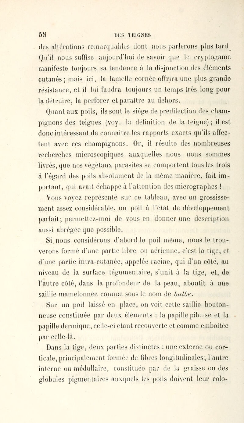 des altérations remarquables dont nous parlerons plus tard Qu'il nous suffise aujourd'hui de savoir que le cryptogame manifeste toujours sa tendance à la disjonction des éléments cutanés; mais ici, la lamelle cornée offrira une plus grande résistance, et il lui faudra toujours un temps très long pour la détruire, la perforer et paraître au dehors. Quant aux poils, ils sont le siège de prédilection des cham- pignons des teignes (voy. la définition de la teigne) ; il est donc intéressant de connaître les rapports exacts qu'ils affec- tent avec ces champignons. Or, il résulte des nombreuses recherches microscopiques auxquelles nous nous sommes livrés, que nos végétaux parasites se comportent tousles trois à l'égard des poils absolument de la même manière, fait im- portant, qui avait échappé à l'attention des micrographes ! Vous voyez représenté sur ce tableau, avec un grossisse- ment assez considérable, un poil à l'état de développement parfait; permettez-moi de vous en donner une description aussi abrégée que possible. Si nous considérons d'abord le poil même, nous le trou- verons formé d'une partie libre ou aérienne, c'est la tige, et d'une partie inlra-cutanée, appelée racine, qui d'un côté, au niveau de la surface tégumentaire, s'unit à la tige, et, de l'autre côté, dans la profondeur de la peau, aboutit à une saillie mamelonnée connue sous le nom de bulbe. Sur un poil laissé en place, on voit cette saillie bouton- neuse constituée par deux éléments : la papille pileuse et la papille dermique, celle-ci étant recouverte et comme emboîtée par celle-là. Dans la tige, deux parties distinctes : une externe ou cor- ticale, principalement formée défibres longitudinales; l'autre interne ou médullaire, constituée par de la graisse ou des globules pigmenlaires auxquels les poils doivent leur colo-