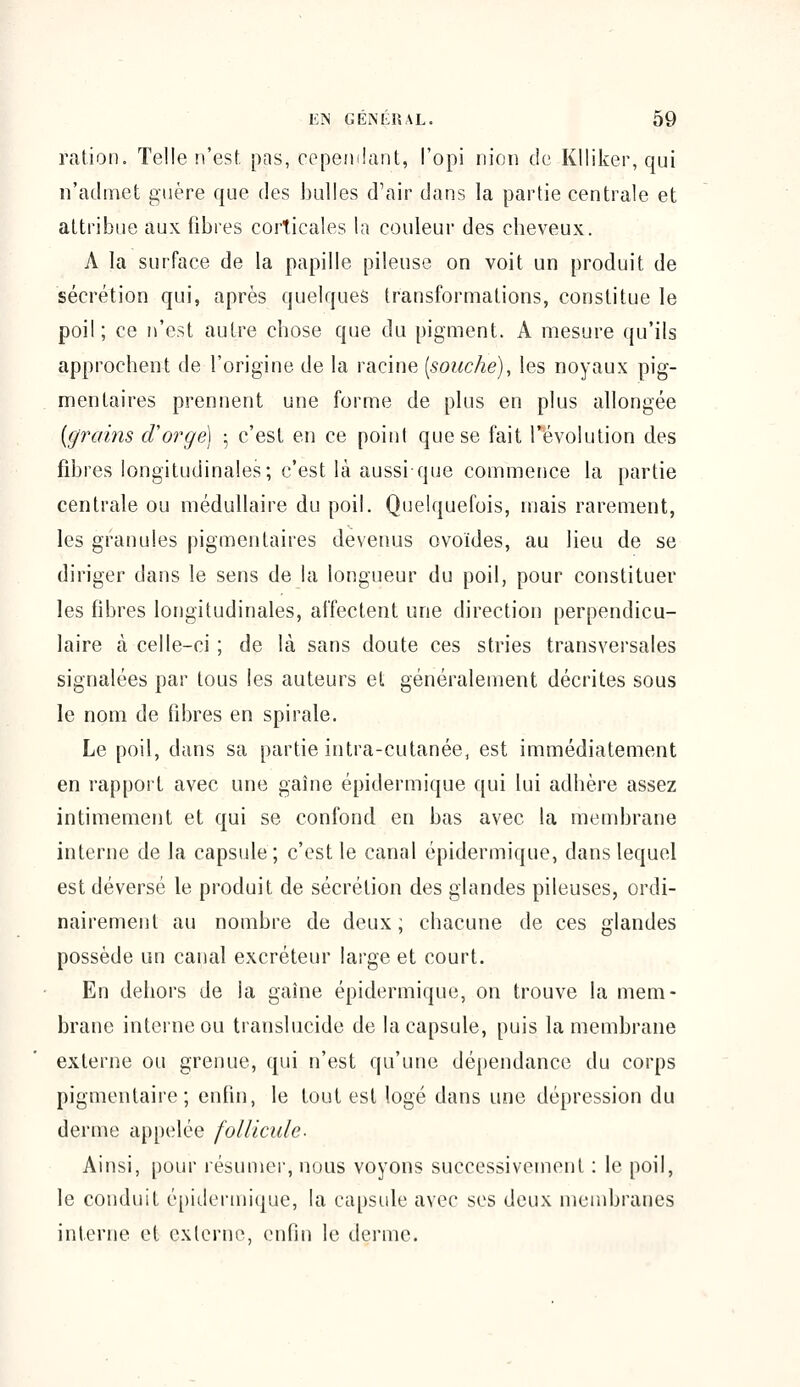 ration. Telle n'est, pas, cependant, l'opi nion de Klliker, qui n'admet guère que des bulles d'air dans la partie centrale et attribue aux fibres corticales la couleur des cheveux. A la surface de la papille pileuse on voit un produit de sécrétion qui, après quelques transformations, constitue le poil; ce n'est autre chose que du pigment. A mesure qu'ils approchent de l'origine de la racine [souche), les noyaux pig- mentaires prennent une forme de plus en plus allongée [grains d'orge) ; c'est en ce point que se fait révolution des fibres longitudinales; c'est là aussi-que commence la partie centrale ou médullaire du poil. Quelquefois, mais rarement, les granules pigmentaires devenus ovoïdes, au lieu de se diriger dans le sens de la longueur du poil, pour constituer les fibres longitudinales, affectent une direction perpendicu- laire à celle-ci ; de là sans doute ces stries transversales signalées par tous les auteurs et généralement décrites sous le nom de fibres en spirale. Le poil, dans sa partie intra-cutanée, est immédiatement en rapport avec une gaine épidermique qui lui adhère assez intimement et qui se confond en bas avec la membrane interne de la capsule; c'est le canal épidermique, dans lequel est déversé le produit de sécrétion des glandes pileuses, ordi- nairement au nombre de deux; chacune de ces glandes possède un canal excréteur large et court. En dehors de la gaîne épidermique, on trouve la mem- brane interne ou translucide de la capsule, puis la membrane externe ou grenue, qui n'est qu'une dépendance du corps pigmentaire; enfin, le fout est logé dans une dépression du derme appelée follicule. Ainsi, pour résumer, nous voyons successivement : le poil, le conduit épidermique, la capsule avec ses deux membranes interne et externe, enfin le derme.