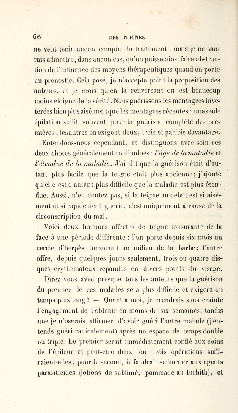 ne veut tenir aucun compte du traitement ; mais je ne sau- rais admettre, dans aucun cas, qu'on puisse ainsi faire abstrac- tion de l'influence des moyens thérapeutiques quand on porte un pronostic. Gela posé, je n'accepte point la proposition des auteurs, et je crois qu'en la renversant on est beaucoup moins éloigné de lavérité. Nous guérissons les mentagres invé- térées bien plusaisémentque les mentagres récentes : uneseule épilation suffit souvent pour la guérison complète des pre- mières ; lesautres enexigent deux, trois et parfois davantage. Entendons-nous cependant, et distinguons avec soin ces deux choses généralement confondues : l'âge de lamaladie et l'étendue de la maladie. J'ai dit que la guérison était d'au- tant plus facile que la teigne était plus ancienne; j'ajoute qu'elle est d'autant plus difficile que la maladie est plus éten- due. Aussi, n'en doutez pas, si la teigne au début est si aisé- ment et si rapidement guérie, c'est uniquement à cause de la circonscription du mal. Voici deux hommes affectés de teigne tonsurante de la face à une période différente : l'un porte depuis six mois un cercle d'herpès tonsurant au milieu de la barbe; l'autre offre, depuis quelques jours seulement, trois ou quatre dis- ques érythémaleux répandus en divers points du visage. Direz-vous avec presque tous les auteurs que la guérison du premier de ces malades sera plus difficile et exigera un temps plus long? — Quant à moi, je prendrais sans crainte l'engagement de l'obtenir en moins de six semaines, tandis que je n'oserais affirmer d'avoir guéri l'autre malade (j'en- tends guéri radicalement) après un espace de temps double ou triple. Le premier serait immédiatement confié aux soins de l'épileur et peut-être deux ou trois opérations suffi- raient-elles ; pour le second, il faudrait se borner aux agents parasiticides (lotions de sublimé, pommade au turbith), et