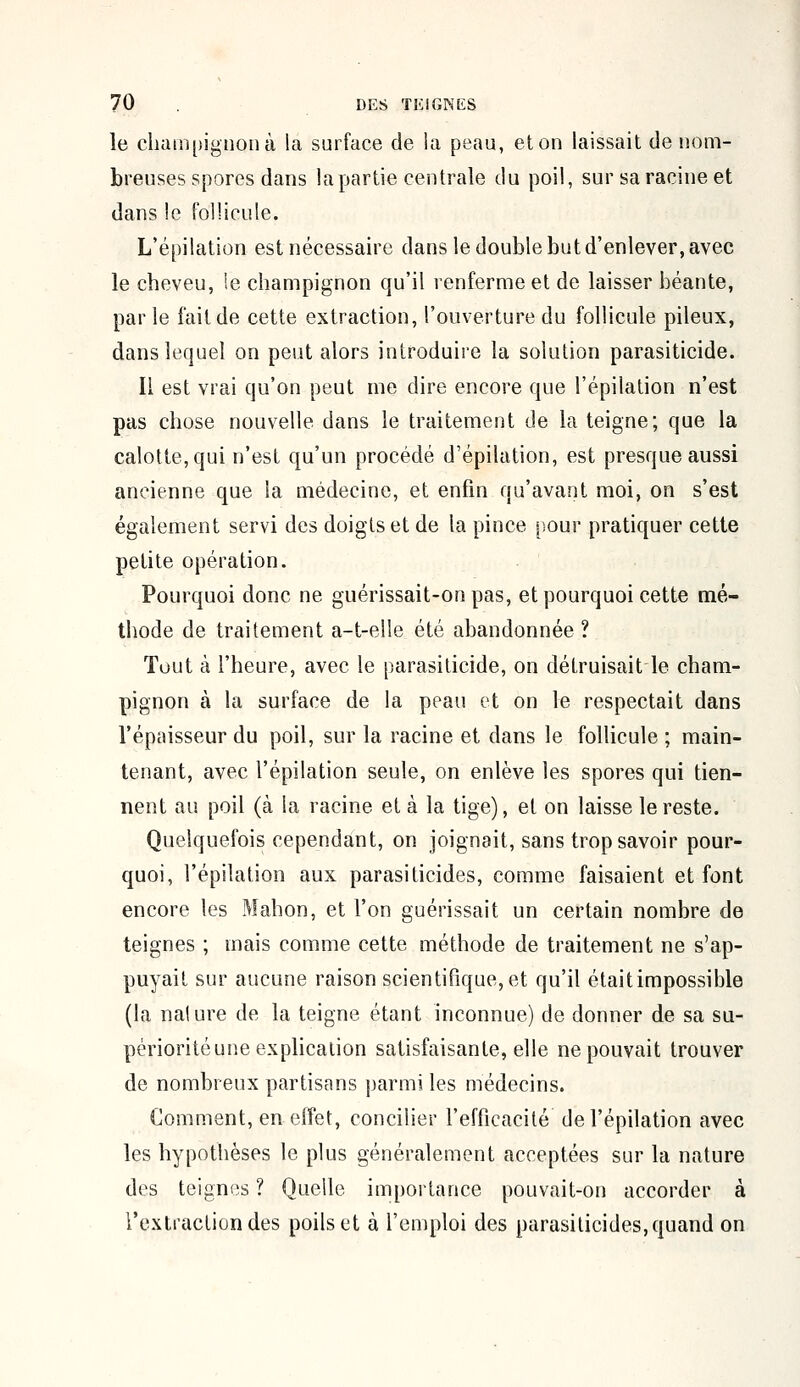 le champignon à la surface de la peau, et on laissait de nom- breuses spores dans la partie centrale du poil, sur sa racine et dans le follicule. L'épilation est nécessaire dans le double but d'enlever, avec le cheveu, le champignon qu'il renferme et de laisser béante, parle l'ait de cette extraction, l'ouverture du follicule pileux, dans lequel on peut alors introduire la solution parasiticide. Il est vrai qu'on peut me dire encore que l'épilation n'est pas chose nouvelle dans le traitement de la teigne; que la calotte, qui n'est qu'un procédé d'épilation, est presque aussi ancienne que la médecine, et enfin qu'avant moi, on s'est également servi des doigts et de la pince pour pratiquer cette petite opération. Pourquoi donc ne guérissait-on pas, et pourquoi cette mé- thode de traitement a-t-elle été abandonnée? Tout à l'heure, avec le parasiticide, on détruisait le cham- pignon à la surface de la peau et on le respectait dans l'épaisseur du poil, sur la racine et dans le follicule ; main- tenant, avec l'épilation seule, on enlève les spores qui tien- nent au poil (à la racine et à la tige), et on laisse le reste. Quelquefois cependant, on joignait, sans trop savoir pour- quoi, l'épilation aux parasiticides, comme faisaient et font encore les Mahon, et l'on guérissait un certain nombre de teignes ; mais comme cette méthode de traitement ne s'ap- puyait sur aucune raison scientifique, et qu'il était impossible (la nalure de la teigne étant inconnue) de donner de sa su- périorité une explication satisfaisante, elle ne pouvait trouver de nombreux partisans parmi les médecins. Comment, en effet, concilier l'efficacité de l'épilation avec les hypothèses le plus généralement acceptées sur la nature des teignes ? Quelle importance pouvait-on accorder à l'extraction des poils et à l'emploi des parasiticides, quand on