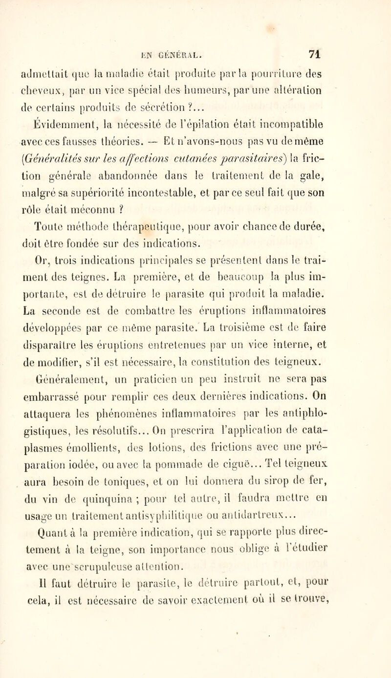 admettait que la maladie était produite parla pourriture des cheveux, par un vice spécial des humeurs, par une altération de certains produits de sécrétion ?... Évidemment, la nécessité de l'épilation était incompatible avec ces fausses théories. — Et n'avons-nous pas vu de même [Généralités sur les affections cutanées parasitaires) la fric- tion générale abandonnée dans le traitement de la gale, malgré sa supériorité incontestable, et parce seul fait que son rôle était méconnu ? Toute méthode thérapeutique, pour avoir chance de durée, doit être fondée sur des indications. Or, trois indications principales se présentent dans le trai- ment des teignes. La première, et de beaucoup la plus im- portante, est de détruire le parasite qui produit la maladie. La seconde est de combattre les éruptions inflammatoires développées par ce même parasite. La troisième est de faire disparaître les éruptions entretenues par un vice interne, et de modifier, s'il est nécessaire, la constitution des teigneux. Généralement, un praticien un peu instruit ne sera pas embarrassé pour remplir ces deux dernières indications. On attaquera les phénomènes inflammatoires par les antiphlo- gistiques, les résolutifs... On prescrira l'application de cata- plasmes émollients, des lotions, des frictions avec une pré- paration iodée, ou avec la pommade de ciguë... Tel teigneux aura besoin de toniques, et on lui donnera du sirop de fer, du vin de quinquina ; pour tel autre, il faudra mettre en usage un traitement antisyphilitique ou antidartreux... Quant à la première indication, qui se rapporte plus direc- tement à la teigne, son importance nous oblige à l'étudier avec une scrupuleuse attention. Il faut détruire le parasite, le détruire partout, et, pour cela, il est nécessaire de savoir exactement où il se trouve,