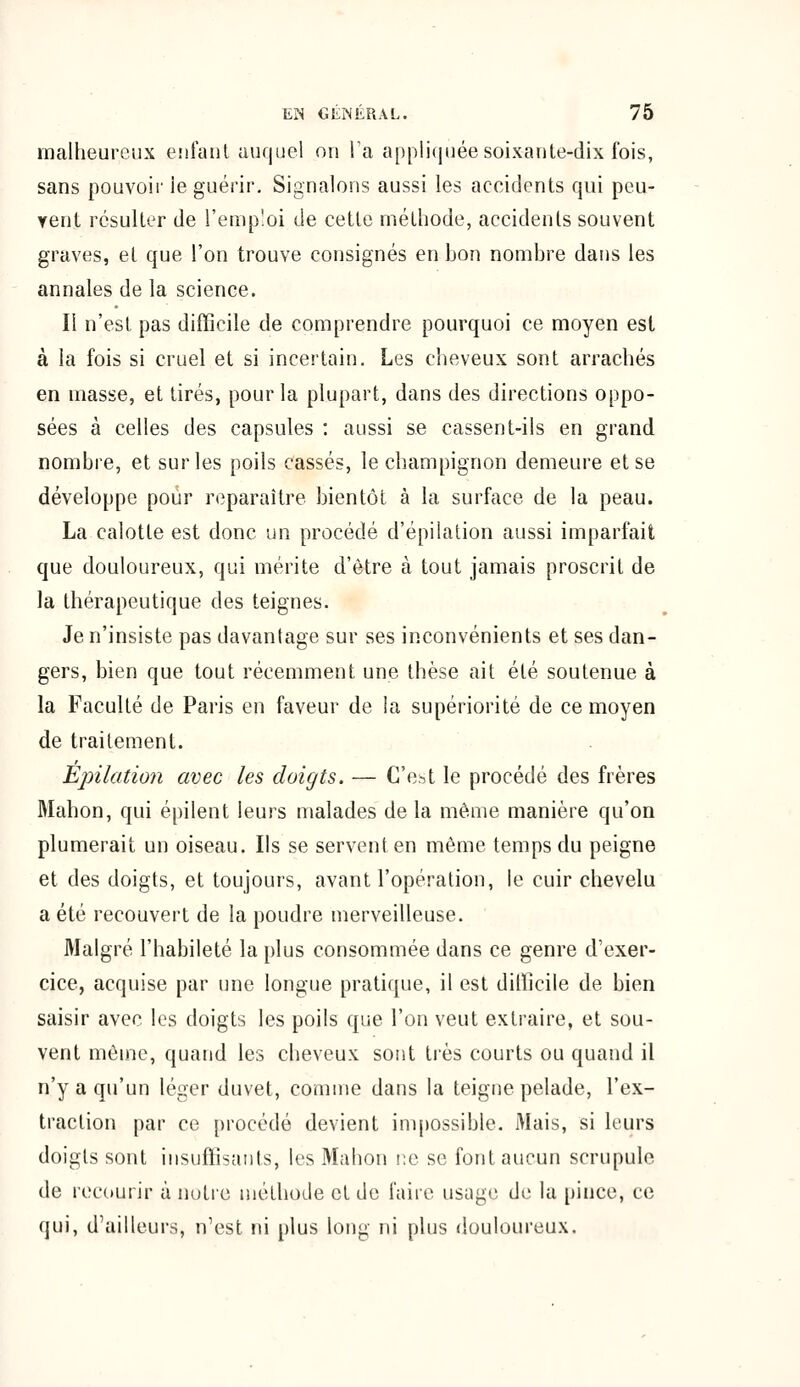 malheureux enfant auquel on Ta appliquée soixante-dix fois, sans pouvoir le guérir. Signalons aussi les accidents qui peu- vent résulter de l'emploi de cette méthode, accidents souvent graves, et que l'on trouve consignés en bon nombre dans les annales de la science. Il n'est pas difficile de comprendre pourquoi ce moyen est à la fois si cruel et si incertain. Les cheveux sont arrachés en masse, et tirés, pour la plupart, dans des directions oppo- sées à celles des capsules : aussi se cassent-ils en grand nombre, et sur les poils cassés, le champignon demeure et se développe pour reparaître bientôt à la surface de la peau. La calotte est donc un procédé d'épilation aussi imparfait que douloureux, qui mérite d'être à tout jamais proscrit de la thérapeutique des teignes. Je n'insiste pas davantage sur ses inconvénients et ses dan- gers, bien que tout récemment une thèse ait été soutenue à la Faculté de Paris en faveur de la supériorité de ce moyen de traitement. Epilation avec les doigts. — C'est le procédé des frères Mahon, qui épilent leurs malades de la même manière qu'on plumerait un oiseau. Ils se servent en même temps du peigne et des doigts, et toujours, avant l'opération, le cuir chevelu a été recouvert de la poudre merveilleuse. Malgré l'habileté la plus consommée dans ce genre d'exer- cice, acquise par une longue pratique, il est difficile de bien saisir avec les doigts les poils que l'on veut extraire, et sou- vent même, quand les cheveux sont très courts ou quand il n'y a qu'un léger duvet, comme dans la teigne pelade, l'ex- traction par ce procédé devient impossible. Mais, si leurs doigts sont insuffisants, les Mahon ne se font aucun scrupule de recourir à notre méthode et de faire usage de la pince, ce qui, d'ailleurs, n'est ni plus long ni plus douloureux.