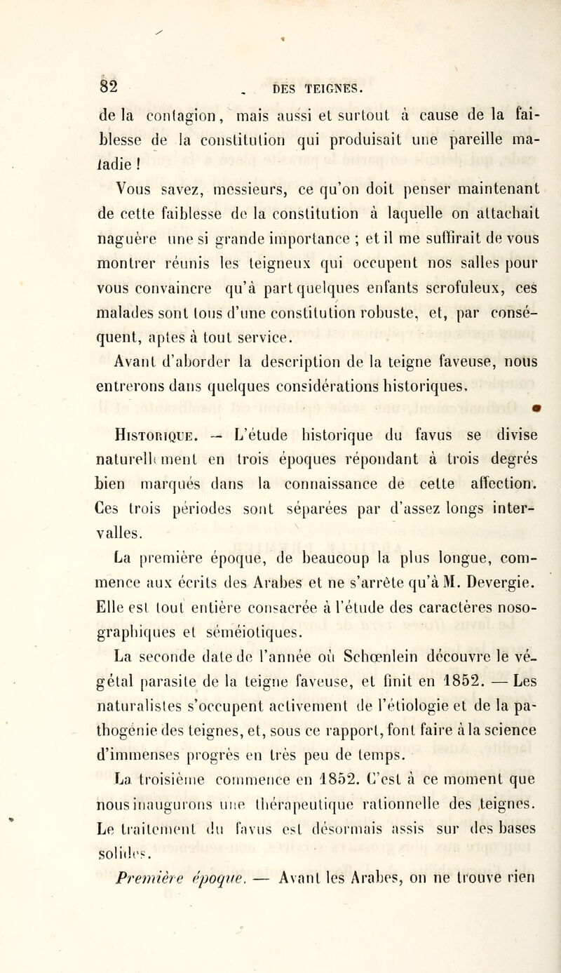 de la contagion, mais aussi et surtout à cause de la fai- blesse de la constitution qui produisait une pareille ma- ladie ! Vous savez, messieurs, ce qu'on doit penser maintenant de cette faiblesse de la constitution à laquelle on attachait naguère une si grande importance ; et il me suffirait de vous montrer réunis les teigneux qui occupent nos salles pour vous convaincre qu'à part quelques enfants scrofuleux, ces malades sont tous d'une constitution robuste, et, par consé- quent, aptes à tout service. Avant d'aborder la description de la teigne faveuse, nous entrerons dans quelques considérations historiques, • Historique. — L'étude historique du favus se divise naturellement en trois époques répondant à trois degrés bien marqués dans la connaissance de cette affection. Ces trois périodes sont séparées par d'assez longs inter- valles. La première époque, de beaucoup la plus longue, com- mence aux écrits des Arabes et ne s'arrête qu'à M. Devergie. Elle est tout entière consacrée à l'élude des caractères noso- graphiques et séméiotiques. La seconde date de l'année où Schœnlein découvre le vé- gétal parasite de la teigne faveuse, et finit en 1852. —Les naturalistes s'occupent activement de l'étiologie et de la pa- thogénie des teignes, et, sous ce rapport, font faire à la science d'immenses progrès en très peu de temps. La troisième commence en 1852. C'est à ce moment que nous inaugurons une thérapeutique rationnelle des teignes. Le traitement du favus est désormais assis sur des bases solide. Première époque. — Avant les Arabes, on ne trouve rien