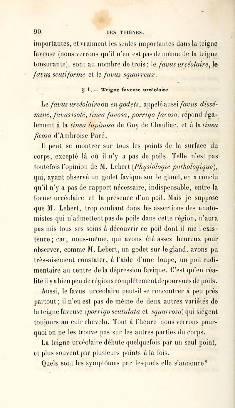 importantes, et vraiment les seules importantes dans la teigne faveuse (nous verrons qu'il n'en est pas de même de la teigne tonsurante), sont au nombre de trois: le favus urçéolaire, le favus senti forme elle favus squarreux. § 1.— Teigne faveuse urçéolaire. Le favus urçéolaire ou en godets, appelé aussi favus dissé- miné, favus isolé, tinea favosa, porrigo favosa, répond éga- lement à la tinea lupinosa de Guy de Chauliac, et à la tinea ficosa d'Ambroise Paré. Il peut se montrer sur tous les points de la surface du corps, excepté là où il n'y a pas de poils. Telle n'est pas toutefois l'opinion de M. Lebert {Physiologie pathologique), qui, ayant observé un godet favique sur le gland, en a conclu qu'il n'y a pas de rapport nécessaire, indispensable, entre la forme urçéolaire et la présence d'un poil. Mais je suppose que M. Lebert, trop confiant dans les assertions des anato- mistes qui n'admettent pas de poils dans cette région, n'aura pas mis tous ses soins à découvrir ce poil dont il nie l'exis- tence ; car, nous-mème, qui avons été assez heureux pour observer, comme M. Lebert, un godet sur le gland, avons pu très-aisément constater, à l'aide d'une loupe, un poil rudi- menlaire au centre delà dépression favique. C'est qu'en réa- lité il y a bien peu de régionscomplétementdépourvues de poils. Aussi, le favus urçéolaire peut-il se rencontrer à peu près partout; il n'en est pas de même de deux autres variétés de la teigne faveuse (porrigo scutulata et squarrosa) qui siègent toujours au cuir chevelu. Tout à l'heure nous verrons pour- quoi on ne les trouve pas sur les autres parties du corps. La teigne urçéolaire débute quelquefois par un seul point, et plus souvent par plusieurs points à la fois. Quels sont les symptômes par lesquels elle s'annonce?