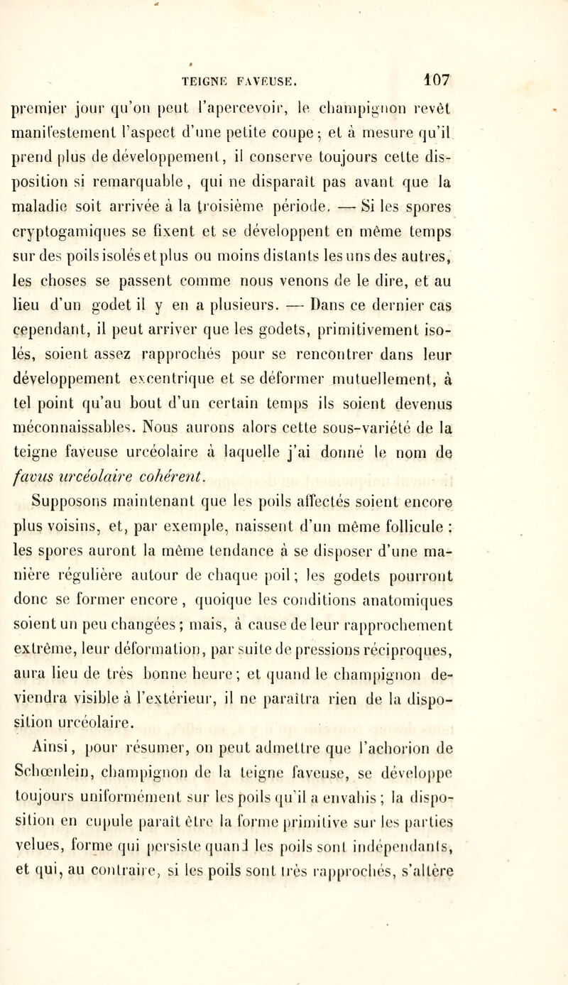 premier jour qu'on peut l'apercevoir, le champignon revêt manifestement l'aspect d'une petite coupe-, et à mesure qu'il prend plus de développement, il conserve toujours cette dis- position si remarquable, qui ne disparaît pas avant que la maladie soit arrivée à la troisième période. — Si les spores cryptogamiques se fixent et se développent en même temps sur des poils isolés etplus ou moins distants les uns des autres, les choses se passent comme nous venons de le dire, et au lieu d'un godet il y en a plusieurs. — Dans ce dernier cas cependant, il peut arriver que les godets, primitivement iso- lés, soient assez rapprochés pour se rencontrer dans leur développement excentrique et se déformer mutuellement, à tel point qu'au bout d'un certain temps ils soient devenus méconnaissables. Nous aurons alors cette sous-variété de la teigne faveuse urcéolaire à laquelle j'ai donné le nom de favus urcéolaire cohérent. Supposons maintenant que les poils affectés soient encore plus voisins, et, par exemple, naissent d'un même follicule : les spores auront la même tendance à se disposer d'une ma- nière régulière autour de chaque poil; les godets pourront donc se former encore , quoique les conditions anatomiques soient un peu changées ; mais, à cause de leur rapprochement extrême, leur déformation, par suite de pressions réciproques, aura lieu de très bonne heure; et quand le champignon de- viendra visible à l'extérieur, il ne paraîtra rien de la dispo- sition urcéolaire. Ainsi, pour résumer, on peut admettre que l'achorion de Schœnlein, champignon de la teigne faveuse, se développe toujours uniformément sur les poils qu'il a envahis ; la dispo- sition en cupule parait être la forme primitive sur les parties velues, forme qui persiste quand les poils sont indépendants, et qui, au contraire, si les poils sont 1res rapprochés, s'altère