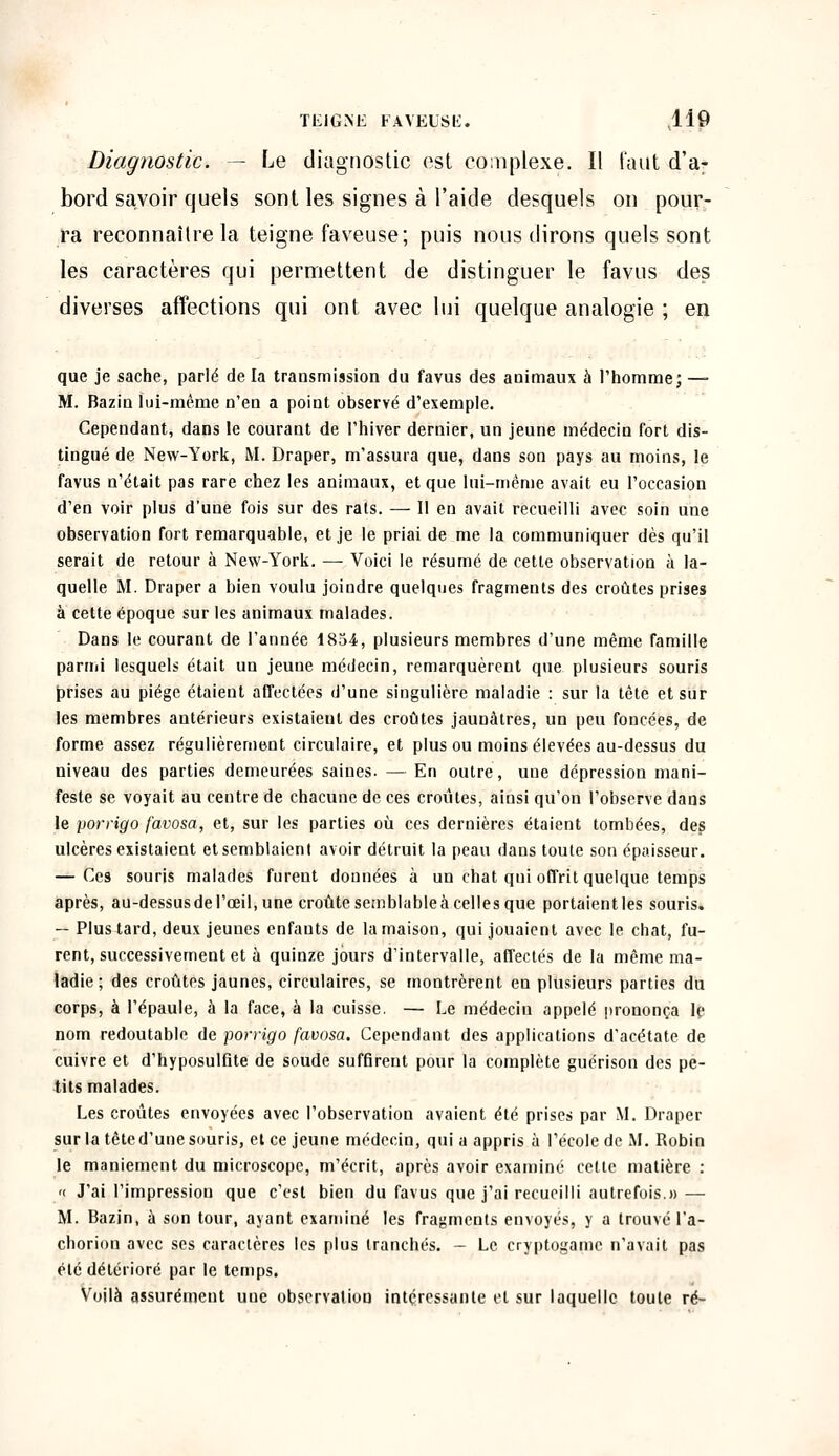 Diagnostic. — Le diagnostic est complexe. Il faut d'a- bord savoir quels sont les signes à l'aide desquels on pour- ra reconnaître la teigne faveuse; puis nous dirons quels sont les caractères qui permettent de distinguer le favus des diverses affections qui ont avec lui quelque analogie ; en que je sache, parlé de la transmission du favus des animaux à l'homme; — M. Bazin lui-même n'en a point observé d'exemple. Cependant, dans le courant de l'hiver dernier, un jeune médecin fort dis- tingué de New-York, M. Draper, m'assura que, dans son pays au moins, le favus n'était pas rare chez les animaux, et que lui-même avait eu l'occasion d'en voir plus d'une fois sur des rats. — Il en avait recueilli avec soin une observation fort remarquable, et je le priai de me la communiquer dès qu'il serait de retour à New-York. — Voici le résumé de cette observation à la- quelle M. Draper a bien voulu joindre quelques fragments des croûtes prises à cette époque sur les animaux malades. Dans le courant de l'année 1854, plusieurs membres d'une même famille parmi lesquels était un jeune médecin, remarquèrent que plusieurs souris prises au piège étaient affectées d'une singulière maladie : sur la tête et sur les membres antérieurs existaient des croûtes jaunâtres, un peu foncées, de forme assez régulièrement circulaire, et plus ou moins élevées au-dessus du niveau des parties demeurées saines. — En outre, une dépression mani- feste se voyait au centre de chacune de ces croûtes, ainsi qu'on l'observe dans le porrigo favosa, et, sur les parties où ces dernières étaient tombées, des ulcères existaient et semblaient avoir détruit la peau dans toute son épaisseur. — Ces souris malades furent données à un chat qui offrit quelque temps après, au-dessus de l'œil, une croûte semblableà celles que portaientles souris. — Plus tard, deux jeunes enfants de la maison, qui jouaient avec le chat, fu- rent, successivement et à quinze jours d'intervalle, affectés de la même ma- ladie ; des croûtes jaunes, circulaires, se montrèrent en plusieurs parties du corps, à l'épaule, à la face, à la cuisse. — Le médeciu appelé prononça le nom redoutable de porrigo favosa. Cependant des applications d'acétate de cuivre et d'hyposulfUe de soude suffirent pour la complète guérison des pe- tits malades. Les croûtes envoyées avec l'observation avaient été prises par M. Draper sur la têted'une souris, et ce jeune médecin, qui a appris à l'école de M. Robin le maniement du microscope, m'écrit, après avoir examiné cette matière : « J'ai l'impression que c'est bien du favus que j'ai recueilli autrefois.» — M. Bazin, à son tour, ayant examiné les fragments envoyés, y a trouvé l'a- chorion avec ses caractères les plus tranchés. - Le cryptogame n'avait pas été détérioré par le temps. Voilà assurément une observation intéressante et sur laquelle toute ré-