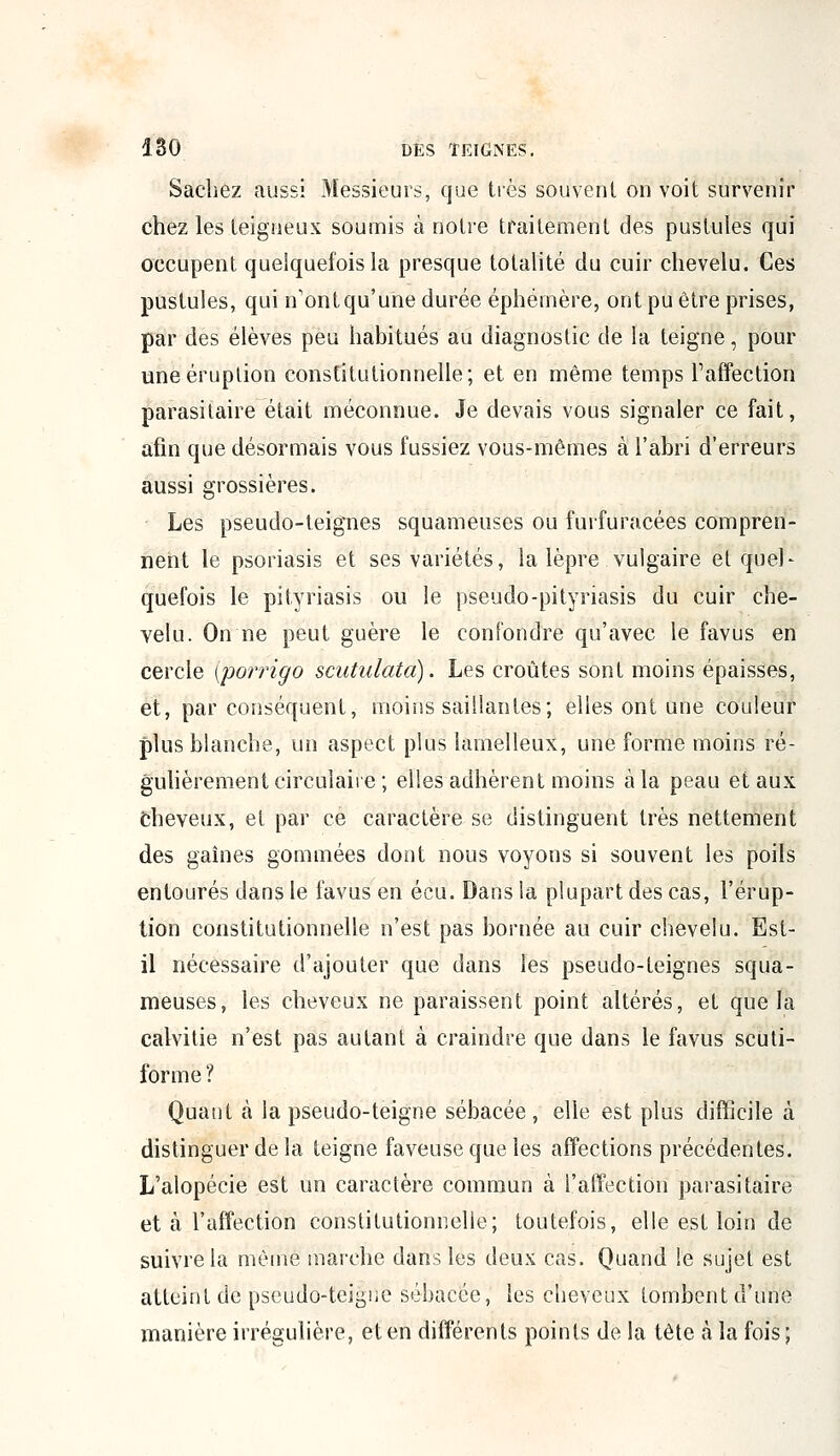 Sachez aussi Messieurs, que très souvent on voit survenir chez les teigneux soumis à notre traitement des pustules qui occupent quelquefois la presque totalité du cuir chevelu. Ces pustules, qui n'ontqu'une durée éphémère, ont pu être prises, par des élèves peu habitués au diagnostic de la teigne, pour une éruption constitutionnelle; et en même temps l'affection parasitaire était méconnue. Je devais vous signaler ce fait, afin que désormais vous fussiez vous-mêmes à l'abri d'erreurs aussi grossières. Les pseudo-teignes squameuses ou furfuracées compren- nent le psoriasis et ses variétés, la lèpre vulgaire et quel- quefois le pityriasis ou le pseudo-pityriasis du cuir che- velu. On ne peut guère le confondre qu'avec le favus en cercle (porrigo scutulata). Les croûtes sont moins épaisses, et, par conséquent, moins saillantes; elles ont une couleur plus blanche, un aspect plus lamelleux, une forme moins ré- gulièrement circulaire ; elles adhèrent moins à la peau et aux Cheveux, et par ce caractère se distinguent très nettement des gaines gommées dont nous voyons si souvent les poils entourés dans le favus en écu. Dans la plupart des cas, l'érup- tion constitutionnelle n'est pas bornée au cuir chevelu. Est- il nécessaire d'ajouter que dans les pseudo-teignes squa- meuses, les cheveux ne paraissent point altérés, et que la calvitie n'est pas autant à craindre que dans le favus scuti- forme ? Quant à la pseudo-teigne sébacée, elle est plus difficile à distinguer delà teigne faveuseque les affections précédentes. L'alopécie est un caractère commun à l'affection parasitaire et à l'affection constitutionnelle; toutefois, elle est loin de suivre la même marche dans les deux cas. Quand le sujet est atteint de pseudo-teigne sébacée, les cheveux tombent d'une manière irrégulière, et en différents points de la tête à la fois;