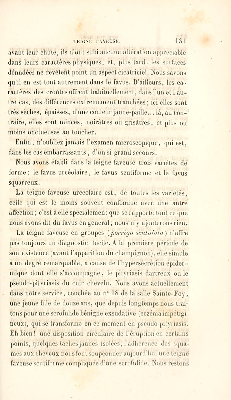 avant leur chute, ils n'ont subi aucune altération appréciable dans leurs caractères physiques, et, plus tard , les surfaces dénudées ne revêlent point un aspect cicatriciel. Nous savons qu'il en est tout autrement dans le favus. D'ailleurs, les ca- ractères des croûtes offrent habituellement, dans l'un et l'au- tre cas, des différences extrêmement tranchées ; ici elles sont très sèches, épaisses, d'une couleur jaune-paille... là, au con- traire, elles sont minces, noirâtres ou grisâtres, et plus ou moins onctueuses au toucher. Enfin, n'oubliez jamais l'examen microscopique, qui est, dans les cas embarrassants , d'un si grand secours. Nous avons établi dans la teigne faveuse trois variétés de forme: le favus urcéolaire, le favus scutiforme et le favus squarreux. La teigne faveuse urcéolaire est, de toutes les variétés, celle qui est le moins souvent confondue avec une autre affection ; c'est à elle spécialement que se rapporte tout ce que nous avons dit du favus en général; nous n'y ajouterons rien. La teigne faveuse en groupes (porrigo scutulata) n'offre pas toujours un diagnostic facile. A la première période de son existence (avant l'apparition du champignon), elle simule à un degré remarquable, à cause de l'hypersécrétion épider- mique dont elle s'accompagne, le pityriasis dartreux ouïe pseudo-pityriasis du cuir chevelu. Nous avons actuellement dans notre service, couchée au n° 18 de la salle Sainte-Foy, une jeune fille de douze ans, que depuis longtemps nous trai- tons pour une scrofulide bénigne exsudative (eczéma impéligi- neiïx), qui se transforme en ce moment en pseudo-pityriasis. Eh bien! une disposition circulaire de l'éruption en certains points, quelques taches jaunes isolées, l'adhérence des squa- mes aux cheveux nous font soupçonner aujourd'hui une teigne faveuse scutiforme compliquée d'une scrofulide. Nous restons