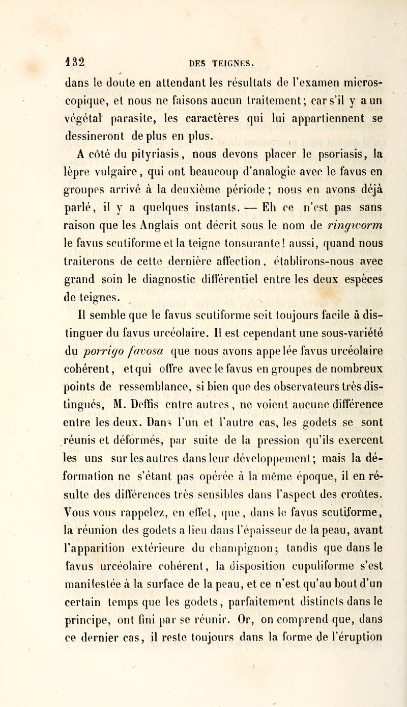 dans le doule en attendant les résultats de l'examen micros- copique, et nous ne faisons aucun traitement; cars'il y aun végétal parasite, les caractères qui lui appartiennent se dessineront déplus en plus. A côté du pityriasis, nous devons placer le psoriasis, la lèpre vulgaire, qui ont beaucoup d'analogie avec le favus en groupes arrivé à la deuxième période ; nous en avons déjà parlé, il y a quelques instants. — Eh ce n'est pas sans raison que les Anglais ont décrit sous le nom de ringivorm le favus scutiformeet la teigne tonsurante! aussi, quand nous traiterons de cette dernière affection, établirons-nous avec grand soin le diagnostic différentiel entre les deux espèces de teignes. Il semble que le favus scutiforme soit toujours facile à dis- tinguer du favus urcéolaire. Il est cependant une sous-variété du porrigo favosa que nous avons appelée favus urcéolaire cohérent, etqui offre avec le favus en groupes de nombreux points de ressemblance, si bien que des observateurs très dis- tingués, M. Deflfis entre autres , ne voient aucune différence entre les deux. Dans l'un et l'autre cas, les godets se sont réunis et déformés, par suite de la pression qu'ils exercent les uns sur les autres dans leur développement; mais la dé- formation ne s'étant pas opérée à la même époque, il en ré- sulte des différences très sensibles dans l'aspect des croûtes. Vous vous rappelez, en effet, que, dans le favus scutiforme, la réunion des godets a lieu dans l'épaisseur de la peau, avant l'apparition extérieure du champignon; tandis que dans le favus urcéolaire cohérent, la disposition cupuliforme s'est manifestée à la surface de la peau, et ce n'est qu'au bout d'un certain temps que les godets, parfaitement distincts dans le principe, ont fini par se réunir. Or, on comprend que, dans ce dernier cas, il reste toujours dans la forme de l'éruption