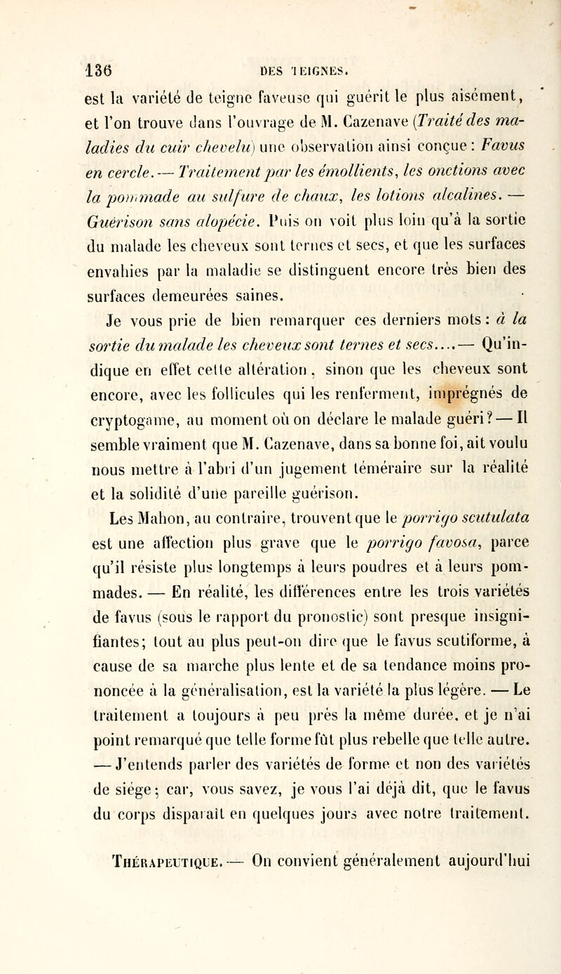 est la variété de teigne faveuse qui guérit le plus aisément, et l'on trouve clans l'ouvrage de M. Cazenave [Traitédes ma- ladies du cuir chevelu) une observation ainsi conçue : Favus en cercle. — Traitement par les émollients, les onctions avec la 'pommade au sulfure de chaux, les lotions alcalines. — Guërison sans alopécie. Puis on voit plus loin qu'à la sortie du malade les cheveux sont ternes et secs, et que les surfaces envahies par la maladie se distinguent encore très bien des surfaces demeurées saines. Je vous prie de bien remarquer ces derniers mots: à la sortie dumalade les cheveux sont ternes et secs....— Qu'in- dique en effet cette altération , sinon que les cheveux sont encore, avec les follicules qui les renferment, imprégnés de cryptogame, au moment où on déclare le malade guéri? — Il semble vraiment que M. Cazenave, dans sa bonne foi, ait voulu nous mettre à l'abri d'un jugement téméraire sur la réalité et la solidité d'une pareille guérison. Les Mahon, au contraire, trouvent que le porrigo scutulata est une affection plus grave que le porrigo favosa, parce qu'il résiste plus longtemps à leurs poudres et à leurs pom- mades. — Eri réalité, les différences entre les trois variétés de favus (sous le rapport du pronostic) sont presque insigni- fiantes; tout au plus peut-on dire que le favus scutiforme, à cause de sa marche plus lente et de sa tendance moins pro- noncée à la généralisation, est la variété la plus légère. — Le traitement a toujours à peu prés la même durée, et je n'ai point remarqué que telle forme fût plus rebelle que telle autre. — J'entends parler des variétés de forme et non des variétés de siège-, car, vous savez, je vous l'ai déjà dit, que le favus du corps disparaît en quelques jours avec notre traitement. Thérapeutique.— On convient généralement aujourd'hui