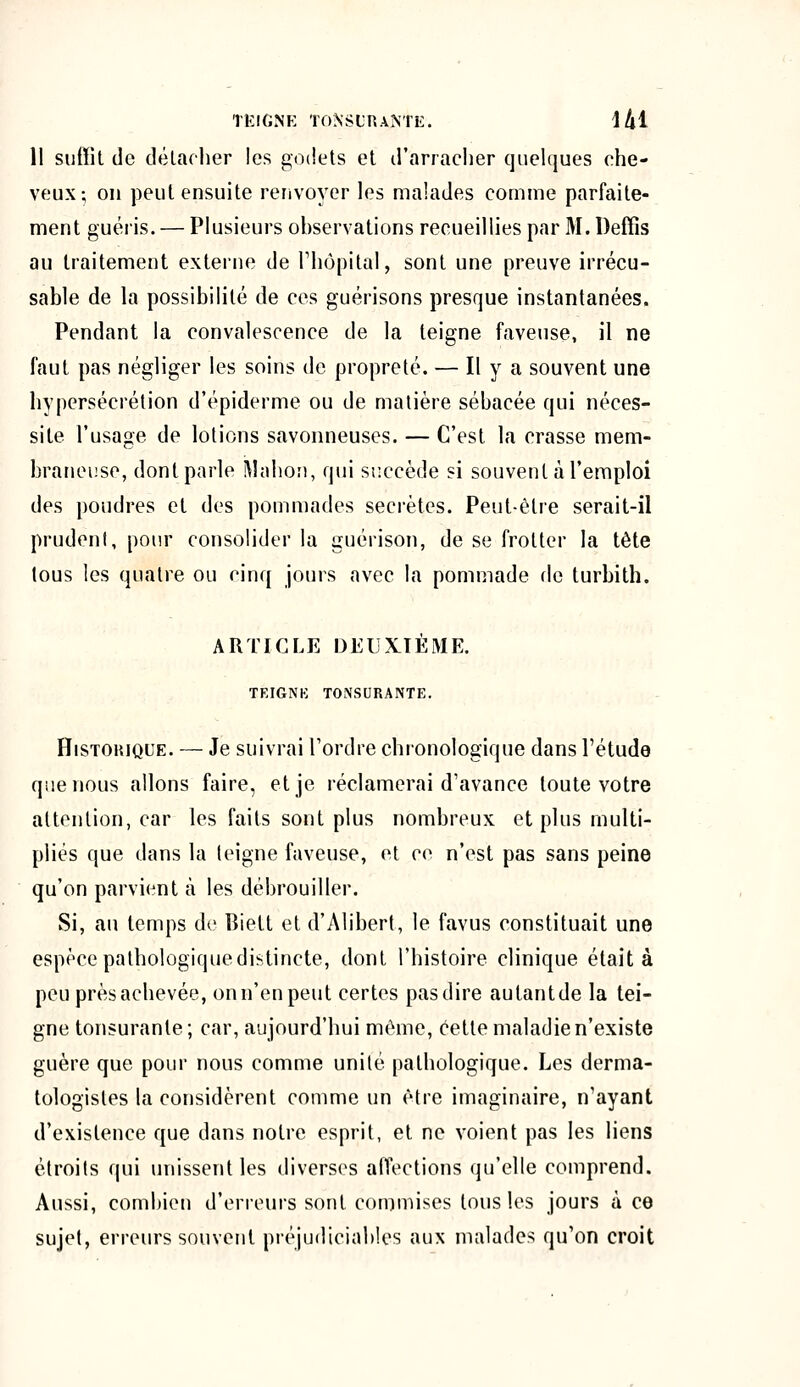 11 suffit de détacher les godets et d'arracher quelques che- veux-, on peut ensuite renvoyer les malades comme parfaite- ment guéris. — Plusieurs observations recueillies par M. Deffîs au traitement externe de l'hôpital, sont une preuve irrécu- sable de la possibilité de ces guérisons presque instantanées. Pendant la convalescence de la teigne faveuse, il ne faut pas négliger les soins de propreté. — H y a souvent une hypersécrétion d'épiderme ou de matière sébacée qui néces- site l'usage de lotions savonneuses. — C'est la crasse mem- braneuse, dont parle Mabon, qui succède si souvent à l'emploi des poudres et des pommades secrètes. Peut-être serait-il prudent, pour consolider la guérison, de se frotter la tête tous les quatre ou cinq jours avec la pommade fie turbith. ARTICLE DEUXIÈME. TEIGNE TONSURANTE. Historique. — Je suivrai l'ordre chronologique dans l'étude que nous allons faire, et je réclamerai d'avance toute votre attention, car les faits sont plus nombreux et plus multi- pliés que dans la teigne faveuse, et ce n'est pas sans peine qu'on parvient à les débrouiller. Si, au temps de lîiett et d'Alibert, le favus constituait une espèce pathologique distincte, dont l'histoire clinique était à peu près achevée, onn'enpeut certes pasdire autantde la tei- gne tonsuranle; car, aujourd'hui même, cette maladie n'existe guère que pour nous comme unité pathologique. Les derma- tologisles la considèrent comme un être imaginaire, n'ayant d'existence que dans notre esprit, et ne voient pas les liens étroits qui unissent les diverses affections qu'elle comprend. Aussi, combien d'erreurs sont commises tous les jours à ce sujet, erreurs souvent préjudiciables aux malades qu'on croit