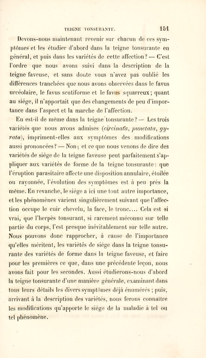 Devons-nous maintenant revenir sur chacun de ces sym- ptômes et les étudier d'abord dans la teigne tonsurante en général, et puis dans les variétés de cette affection? — C'est Tordre que nous avons suivi dans la description de la teigne faveuse, et sans doute vous n'avez pas oublié les différences tranchées que nous avons observées dans le favus urcéolaire, le favus scutiforme et le favus squarreux; quant au siège, il n'apportait que des changements de peu d'impor- tance dans l'aspect et la marche de l'affection. En est-il de même dans la teigne tonsurante? — Les trois variétés que nous avons admises (cifcinafa, punctata, gy- rata), impriment-elles aux symptômes des modifications aussi prononcées ? — Non ; et ce que nous venons de dire des variétés de siège de la teigne faveuse peut parfaitement s'ap- pliquer aux variétés de forme de la teigne tonsurante : que l'éruption parasitaire affecte une disposition annulaire, étoilée ou rayonnée, l'évolution des symptômes est à peu près la même. En revanche, le siège a ici une tout autre importance, et les phénomènes varient singulièrement suivant que l'affec- tion occupe le cuir chevelu, la face, le tronc— Cela est si vrai, que l'herpès lonsurant, si rarement méconnu sur telle partie du corps, l'est presque inévitablement sur telle autre. Nous pouvons donc rapprocher, à cause de l'importance qu'elles méritent, les variétés de siège dans la teigne tonsu- rante des variétés de forme dans la teigne faveuse, et faire pour les premières ce que, dans une précédente leçon, nous avons fait pour les secondes. Aussi étudierons-nous d'abord la teigne tonsurante d'une manière générale, examinant dans tous leurs détails les divers symptômes déjà énumérés ; puis, arrivant à la description des variétés, nous ferons connaître les modifications qu'apporte le siège de la maladie à tel ou tel phénomène.