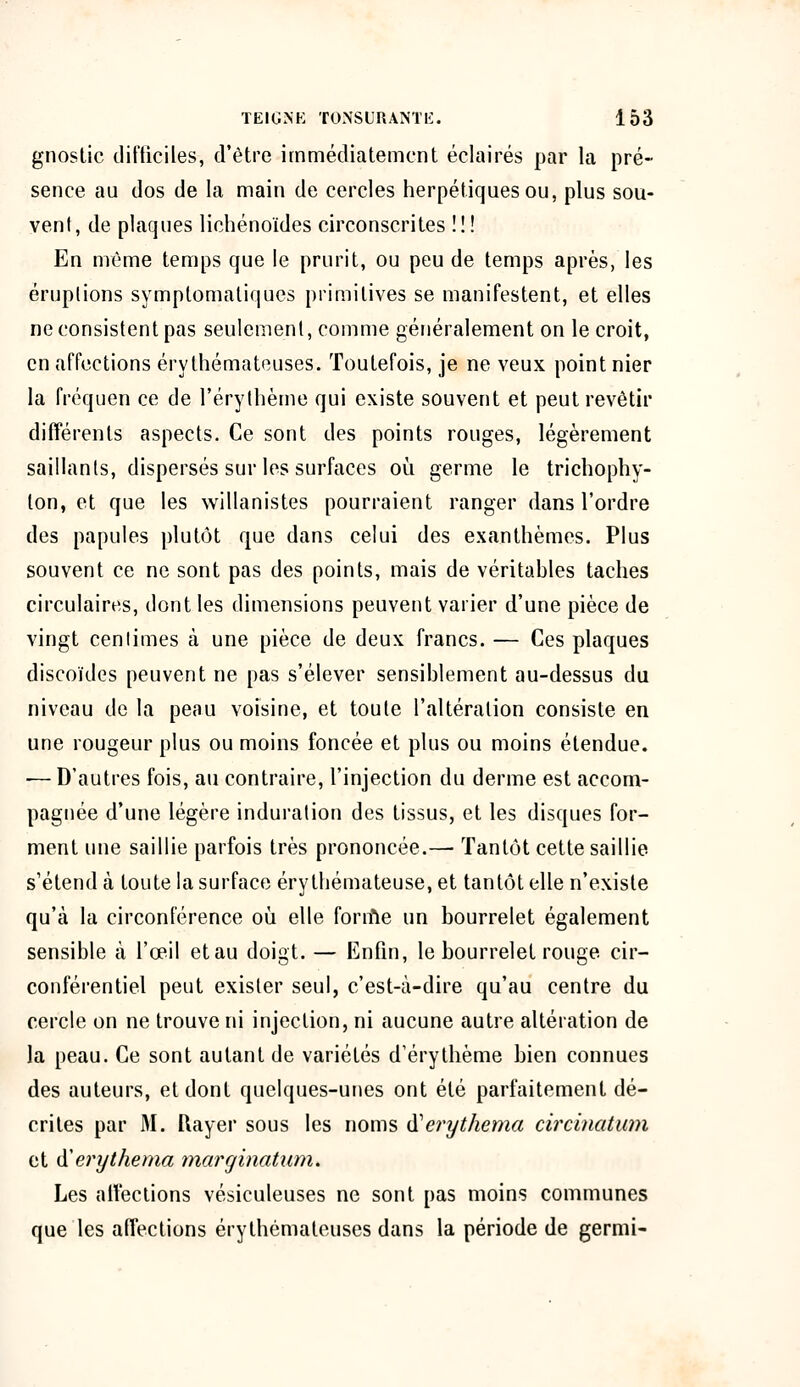 gnostic difficiles-, d'être immédiatement éclairés par la pré- sence au dos de la main de cercles herpétiques ou, plus sou- vent, de plaques lichénoïdes circonscrites !! ! En même temps que le prurit, ou peu de temps après, les éruptions symptomatiques primitives se manifestent, et elles ne consistent pas seulement, comme généralement on le croit, en affections érythémateuses. Toutefois, je ne veux point nier la fréquen ce de l'érythème qui existe souvent et peut revêtir différents aspects. Ce sont des points rouges, légèrement saillants, dispersés sur les surfaces où germe le trichophy- lon, et que les willanistes pourraient ranger dans l'ordre des papules plutôt que dans celui des exanthèmes. Plus souvent ce ne sont pas des points, mais de véritables taches circulaires, dont les dimensions peuvent varier d'une pièce de vingt centimes à une pièce de deux francs. — Ces plaques discoïdes peuvent ne pas s'élever sensiblement au-dessus du niveau de la peau voisine, et toute l'altération consiste en une rougeur plus ou moins foncée et plus ou moins étendue. -— D'autres fois, au contraire, l'injection du derme est accom- pagnée d'une légère induration des tissus, et les disques for- ment une saillie parfois très prononcée.— Tantôt cette saillie s'étend à toute la surface éry thémateuse, et tantôt elle n'existe qu'à la circonférence où elle forme un bourrelet également sensible à l'œil etau doigt. — Enfin, le bourrelet rouge, cir- conférentiel peut exister seul, c'est-à-dire qu'au centre du cercle on ne trouve ni injection, ni aucune autre altération de la peau. Ce sont autant de variétés d'érythème bien connues des auteurs, et dont quelques-unes ont été parfaitement dé- crites par M. Rayer sous les noms tferythema circinatum et & erythema marginatum. Les affections vésiculeuses ne sont pas moins communes que les affections érythémateuses dans la période de germi-