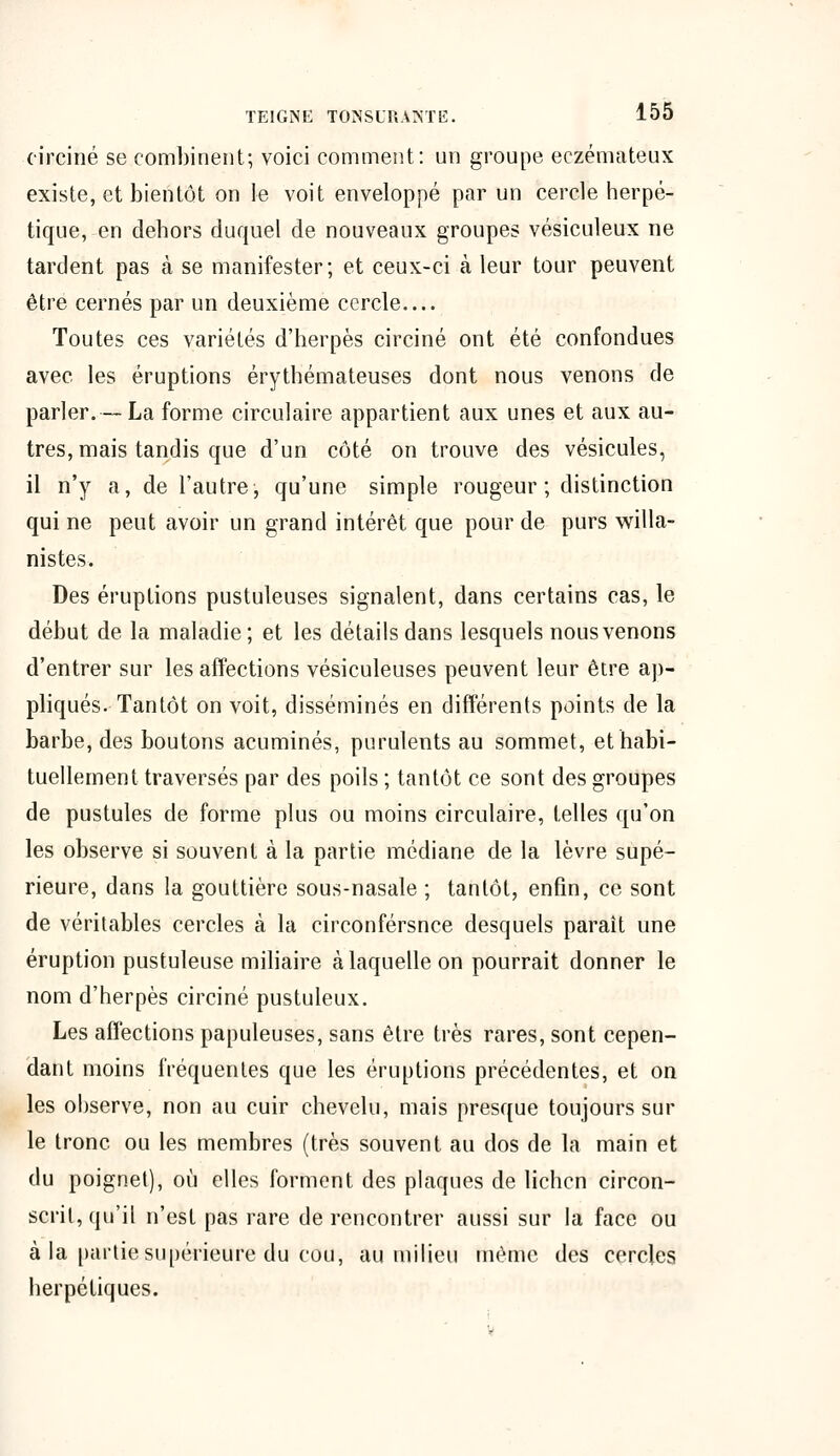 circiné se combinent; voici comment: un groupe eczémateux existe, et bientôt on le voit enveloppé par un cercle herpé- tique, en dehors duquel de nouveaux groupes vésiculeux ne tardent pas à se manifester; et ceux-ci à leur tour peuvent être cernés par un deuxième cercle Toutes ces variétés d'herpès circiné ont été confondues avec les éruptions érythémateuses dont nous venons de parler.—La forme circulaire appartient aux unes et aux au- tres, mais tandis que d'un côté on trouve des vésicules, il n'y a, de l'autre, qu'une simple rougeur ; distinction qui ne peut avoir un grand intérêt que pour de purs willa- nistes. Des éruptions pustuleuses signalent, dans certains cas, le début de la maladie; et les détails dans lesquels nous venons d'entrer sur les affections vésiculeuses peuvent leur être ap- pliqués. Tantôt on voit, disséminés en différents points de la barbe, des boutons acuminés, purulents au sommet, et habi- tuellement traversés par des poils ; tantôt ce sont des groupes de pustules de forme plus ou moins circulaire, telles qu'on les observe si souvent à la partie médiane de la lèvre supé- rieure, dans la gouttière sous-nasale ; tantôt, enfin, ce sont de véritables cercles à la circonférsnce desquels paraît une éruption pustuleuse miliaire à laquelle on pourrait donner le nom d'herpès circiné pustuleux. Les affections papuleuses, sans être très rares, sont cepen- dant moins fréquentes que les éruptions précédentes, et on les observe, non au cuir chevelu, mais presque toujours sur le tronc ou les membres (très souvent au dos de la main et du poignet), où elles forment des plaques de lichen circon- scrit, qu'il n'est pas rare de rencontrer aussi sur la face ou à la partie supérieure du cou, au milieu même des cercles herpétiques. V