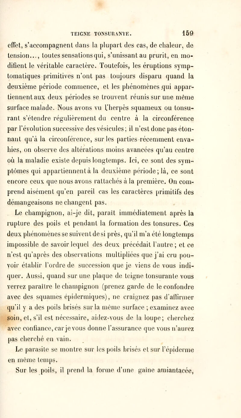 effet, s'accompagnent clans la plupart des cas, de chaleur, de tension..., toutes sensationsqui, s'unissantau prurit, en mo- difient le véritable caractère. Toutefois, les éruptions symp- tomatiques primitives n'ont pas toujours disparu quand la deuxième période commence, et les phénomènes .qui appar- tiennent aux deux périodes se trouvent réunis sur une même surface malade. Nous avons vu l'herpès squameux ou tonsu- rant s'étendre régulièrement du centre à la circonférence par l'évolution successive des vésicules ; il n'est donc pas éton- nant qu'à la circonférence, sur les parties-récemment enva- hies, on observe des altérations moins avancées qu'au centre où la maladie existe depuis longtemps. Ici, ce sont des sym- ptômes qui appartiennent à la deuxième période; là, ce sont encore ceux que nous avons rattachés à la première. On com- prend aisément qu'en pareil cas les caractères primitifs des démangeaisons ne changent pas. Le champignon, ai-je dit, paraît immédiatement après la rupture des poils et pendant la formation des tonsures. Ces deux phénomènes se suivent de si près, qu'il m'a été longtemps impossible de savoir lequel des deux précédait l'autre ; et ce n'est qu'après des observations multipliées que j'ai cru pou- voir établir l'ordre de succession que je viens de vous indi- quer. Aussi, quand sur une plaque de teigne tonsurante vous verrez paraître le champignon (prenez garde de le confondre avec des squames épidermiques), ne craignez pas d'affirmer qu'il y a des poils brisés sur la même surface ; examinez avec soin, et, s'il est nécessaire, aidez-vous de la loupe; cherchez avec confiance, car je vous donne l'assurance que vous n'aurez pas cherché en vain. Le parasite se montre sur les poils brisés et sur l'épiderme en même temps. Sur les poils, il prend la forme d'une gaine amiantacée,