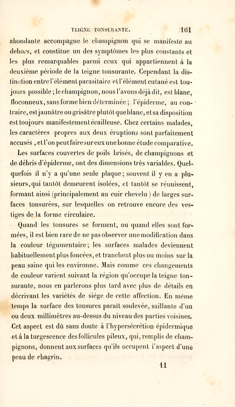 abondante accompagne le champignon qui se manifeste au dehors, et constitue un des symptômes les plus constants et les plus remarquables parmi ceux qui appartiennent à la deuxième période de la teigne tonsurante. Cependant la dis- tinction entre l'élément parasitaire et l'élément cutané est tou- jours possible ; le champignon, nous l'avons déjà dit, est blanc, floconneux,sansformebiendéterminée; l'épidémie, au con- traire, est jaunâtre ou grisâtre plutôt queblanc, et sa disposition est toujours manifestementécailleuse. Chez certains malades, les caractères propres aux deux éruptions sont parfaitement accusés , et l'on peutfaire sur eux une bonne étude comparative. Les surfaces couvertes de poils brisés, de champignons et de débris d'épiderme, ont des dimensions très variables. Quel- quefois il n'y a qu'une seule plaque; souvent il y en a plu- sieurs, qui tantôt demeurent isolées, et tantôt se réunissent, formant ainsi (principalement au cuir chevelu ) de larges sur- faces tonsurées, sur lesquelles on retrouve encore des ves- tiges de la forme circulaire. Quand les tonsures se forment, ou quand elles sont for- mées, il est bien rare de ne pas observer une modification dans la couleur tégumentaire; les surfaces malades deviennent habituellement plus foncées, et tranchent plus ou moins sur la peau saine qui les environne. Mais comme ces changements de couleur varient suivant la région qu'occupe la teigne ton- surante, nous en parlerons plus tard avec plus de détails en décrivant les variétés de siège de cette affection. En même temps la surface des tonsures paraît soulevée, saillante d'un ou deux millimètres au-dessus du niveau des parties voisines. Cet aspect est dû sans doute à l'hypersécrétion épidermique et à la turgescence des follicules pileux, qui, remplis de cham- pignons, donnent aux surfaces qu'ils occupent l'aspect d'une peau de chagrin, U