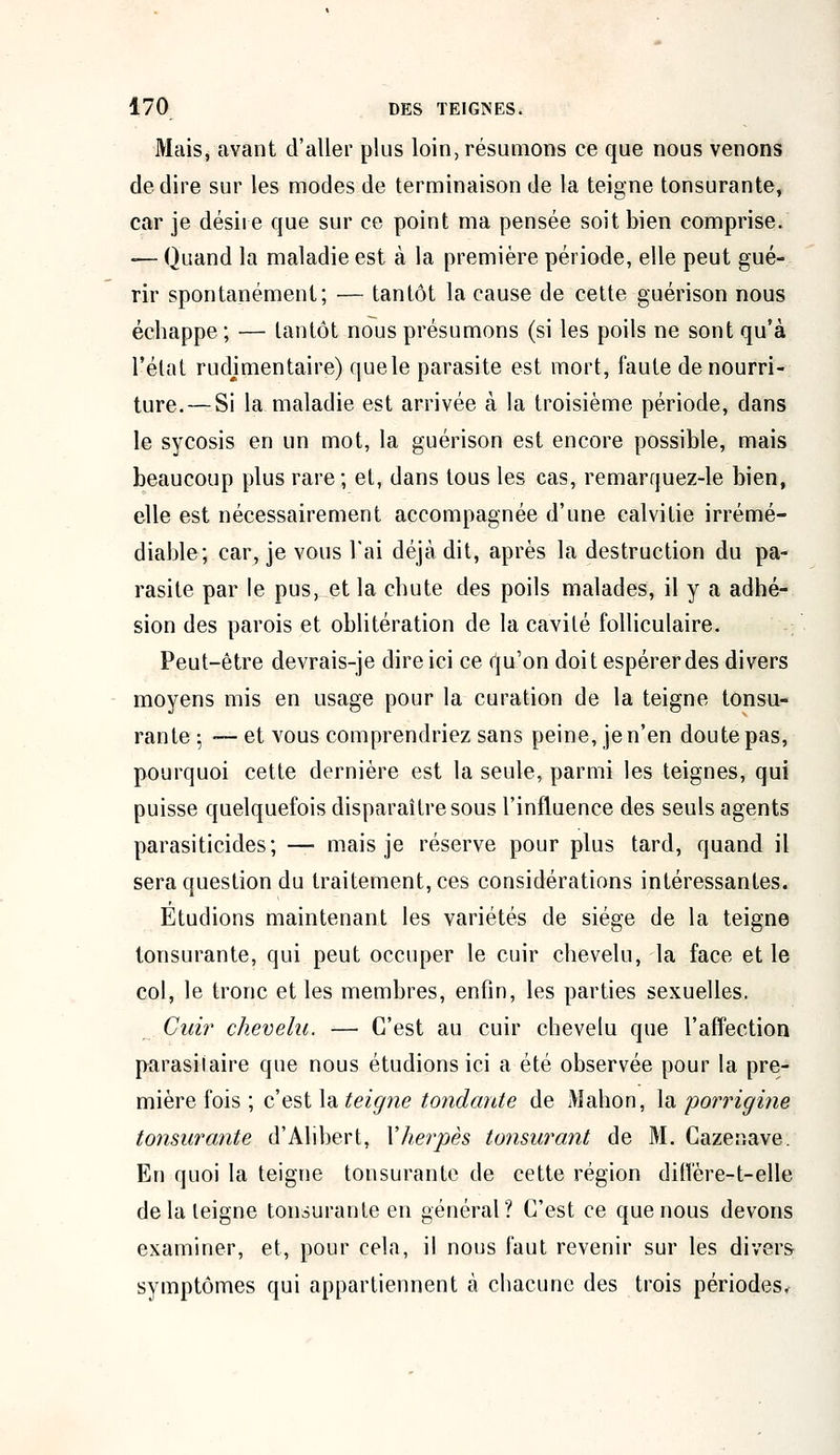 Mais, avant d'aller plus loin, résumons ce que nous venons de dire sur les modes de terminaison de la teigne tonsurante, car je désire que sur ce point ma pensée soit bien comprise. — Quand la maladie est à la première période, elle peut gué- rir spontanément; — tantôt la cause de cette guérison nous échappe ; — lantôt nous présumons (si les poils ne sont qu'à l'état rudjmentaire) que le parasite est mort, faute de nourri- ture.— Si la maladie est arrivée à la troisième période, dans le sycosis en un mot, la guérison est encore possible, mais beaucoup plus rare; et, dans tous les cas, remarquez-le bien, elle est nécessairement accompagnée d'une calvitie irrémé- diable; car, je vous l'ai déjà dit, après la destruction du pa- rasite par le pus, et la chute des poils malades, il y a adhé- sion des parois et oblitération de la cavité folliculaire. Peut-être devrais-je dire ici ce qu'on doit espérer des divers moyens mis en usage pour la curation de la teigne tonsu- rante ; — et vous comprendriez sans peine, je n'en doute pas, pourquoi cette dernière est la seule, parmi les teignes, qui puisse quelquefois disparaître sous l'influence des seuls agents parasiticid.es* — mais je réserve pour plus tard, quand il sera question du traitement, ces considérations intéressantes. Etudions maintenant les variétés de siège de la teigne tonsurante, qui peut occuper le cuir chevelu, la face et le col, le tronc et les membres, enfin, les parties sexuelles. Cuir chevelu. — C'est au cuir chevelu que l'affection parasitaire que nous étudions ici a été observée pour la pre- mière fois ; c'est la teigne tondante de Mahon, la porrigine tonsurante d'Alibert, Y herpès tonsurant de M. Cazenave. En quoi la teigne tonsurante de cette région diiïère-t-elle de la teigne tonsurante en général? C'est ce que nous devons examiner, et, pour cela, il nous faut revenir sur les divers symptômes qui appartiennent à chacune des trois périodes.