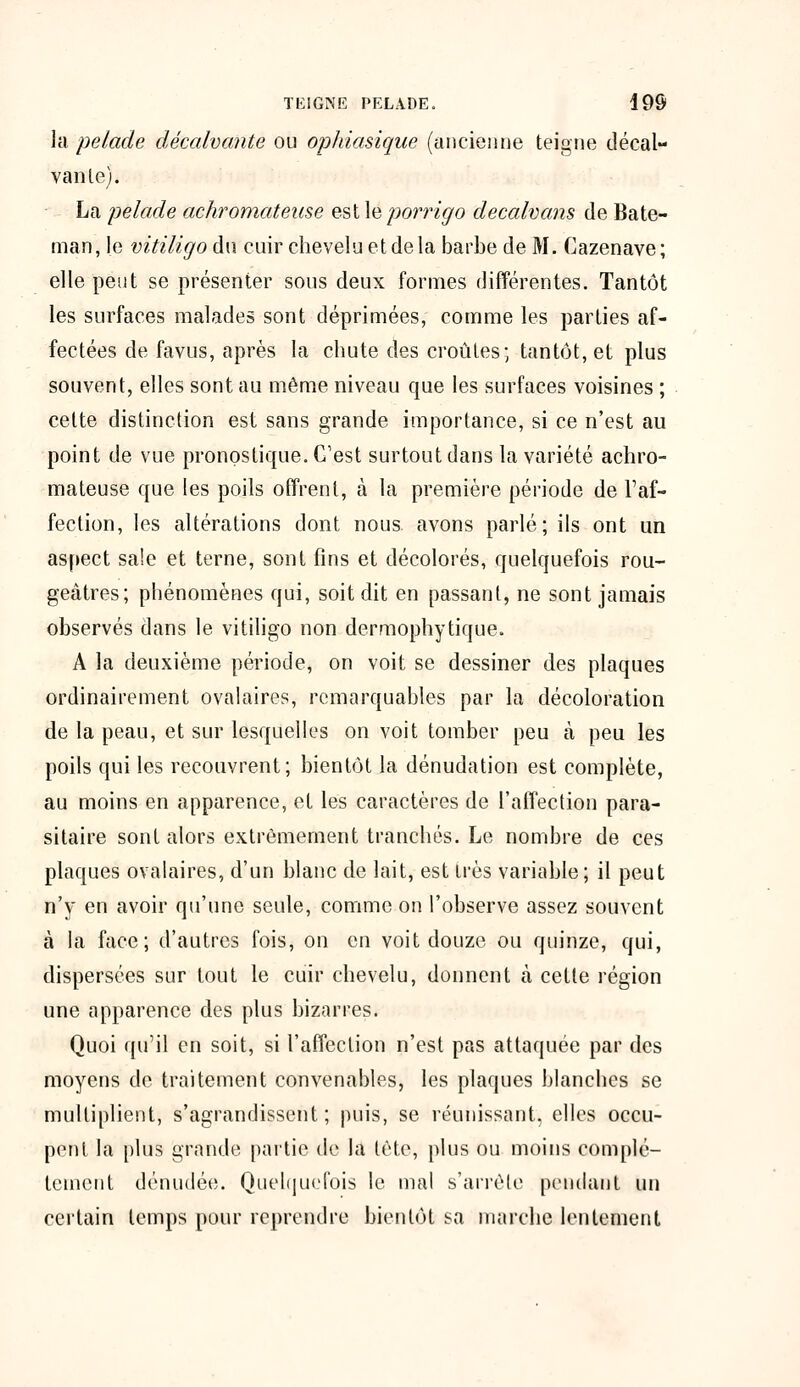 la pelade décalvante ou ophiasique (ancienne teigne décal- vanle). La pelade achromateuse est \eporrigo decalvans de Bate- man, le vitiligo du cuir chevelu et delà barbe de M. Cazenave ; elle peut se présenter sous deux formes différentes. Tantôt les surfaces malades sont déprimées, comme les parties af- fectées de favus, après la chute des croûtes; tantôt, et plus souvent, elles sont au même niveau que les surfaces voisines ; cette distinction est sans grande importance, si ce n'est au point de vue pronostique. C'est surtout dans la variété achro- mateuse que les poils offrent, à la première période de l'af- fection, les altérations dont nous avons parlé; ils ont un aspect sale et terne, sont fins et décolorés, quelquefois rou- geâtres; phénomènes qui, soit dit en passant, ne sont jamais observés dans le vitiligo non dermophytique. A la deuxième période, on voit se dessiner des plaques ordinairement ovalaires, remarquables par la décoloration de la peau, et sur lesquelles on voit tomber peu à peu les poils qui les recouvrent; bientôt la dénudation est complète, au moins en apparence, et les caractères de l'affection para- sitaire sont alors extrêmement tranchés. Le nombre de ces plaques ovalaires, d'un blanc de lait, est très variable; il peut n'y en avoir qu'une seule, comme on l'observe assez souvent à la face; d'autres fois, on en voit douze ou quinze, qui, dispersées sur tout le cuir chevelu, donnent à cette région une apparence des plus bizarres. Quoi qu'il en soit, si l'affection n'est pas attaquée par des moyens de traitement convenables, les plaques blanches se multiplient, s'agrandissent; puis, se réunissant, elles occu- pent la plus grande partie de la tète, plus ou moins complè- tement dénudée. Quelquefois le mal s'arrête pendant un certain temps pour reprendre bientôt sa marche lentement