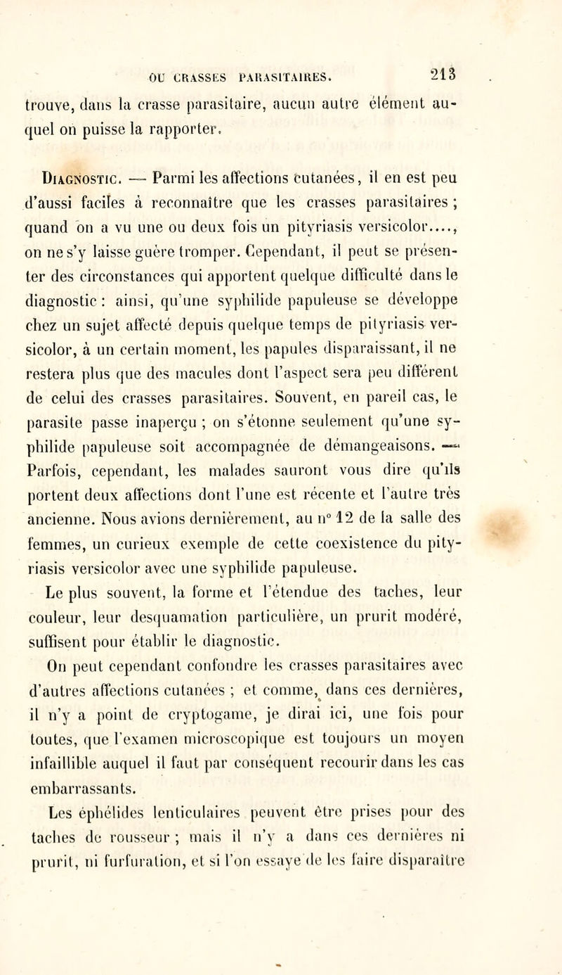 trouve, dans la crasse parasitaire, aucun autre élément au- quel on puisse la rapporter. Diagnostic. — Parmi les affections cutanées, il en est peu d'aussi faciles à reconnaître que les crasses parasitaires ; quand on a vu une ou deux fois un pityriasis versicolor—, on ne s'y laisse guère tromper. Cependant, il peut se présen- ter des circonstances qui apportent quelque difficulté dans le diagnostic: ainsi, qu'une syphilide papuleuse se développe chez un sujet affecté depuis quelque temps de pityriasis ver- sicolor, à un certain moment, les papules disparaissant, il ne restera plus que des macules dont l'aspect sera peu différent de celui des crasses parasitaires. Souvent, en pareil cas, le parasite passe inaperçu ; on s'étonne seulement qu'une sy- philide papuleuse soit accompagnée de démangeaisons. —« Parfois, cependant, les malades sauront vous dire qu'ils portent deux affections dont l'une est récente et l'autre très ancienne. Nous avions dernièrement, au n° 12 de la salle des femmes, un curieux exemple de cette coexistence du pity- riasis versicolor avec une syphilide papuleuse. Le plus souvent, la forme et l'étendue des taches, leur couleur, leur desquamation particulière, un prurit modéré, suffisent pour établir le diagnostic. On peut cependant confondre les crasses parasitaires avec d'autres affections cutanées ; et comme, dans ces dernières, il n'y a point de cryptogame, je dirai ici, une fois pour toutes, que l'examen microscopique est toujours un moyen infaillible auquel il faut par conséquent recourir dans les cas embarrassants. Les épbélides lenticulaires peuvent être prises pour des taches de rousseur ; mais il n'y a dans ces dernières ni prurit, ni furfuration, et si l'on essaye (le les faire disparaître