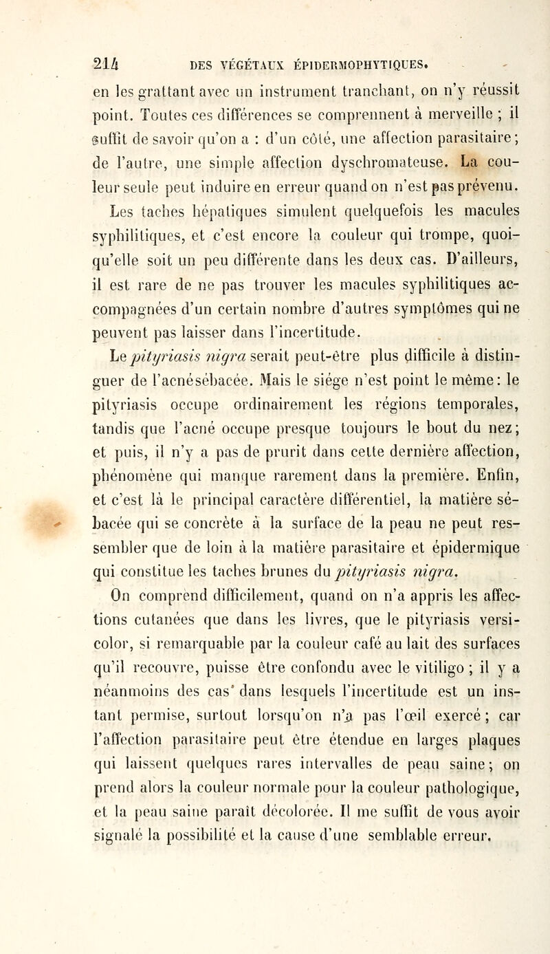 en les grattant avec un instrument tranchant, on n'y réussit point. Toutes ces différences se comprennent à merveille ; il Suffit de savoir qu'on a : d'un côté, une affection parasitaire; de l'autre, une simple affection dyschromateuse. La cou- leurseule peut induire en erreur quandon n'est pas prévenu. Les taches hépatiques simulent quelquefois les macules syphilitiques, et c'est encore la couleur qui trompe, quoi- qu'elle soit un peu différente dans les deux cas. D'ailleurs, il est rare de ne pas trouver les macules syphilitiques ac- compagnées d'un certain nombre d'autres symptômes qui ne peuvent pas laisser dans l'incertitude. Le pityriasis m'araserait peut-être plus difficile à distin- guer de l'acnésébacée. Mais le siège n'est point le même: le pityriasis occupe ordinairement les régions temporales, tandis que l'acné occupe presque toujours le bout du nez; et puis, il n'y a pas de prurit dans cette dernière affection, phénomène qui manque rarement dans la première. Enfin, et c'est là le principal caractère différentiel, la matière sé- bacée qui se concrète à la surface de la peau ne peut res- sembler que de loin à la matière parasitaire et épidermique qui constitue les taches brunes eu pityriasis nigra. On comprend difficilement, quand on n'a appris les affec- tions cutanées que dans les livres, que le pityriasis versi- color, si remarquable par la couleur café au lait des surfaces qu'il recouvre, puisse être confondu avec le vitiligo ; il y a néanmoins des cas* dans lesquels l'incertitude est un ins- tant permise, surtout lorsqu'on n'ii pas l'œil exercé; car l'affection parasitaire peut être étendue en larges plaques qui laissent quelques rares intervalles de peau saine; on prend alors la couleur normale pour la couleur pathologique, et la peau saine paraît décolorée. Il me suffit de vous avoir signalé la possibilité et la cause d'une semblable erreur.