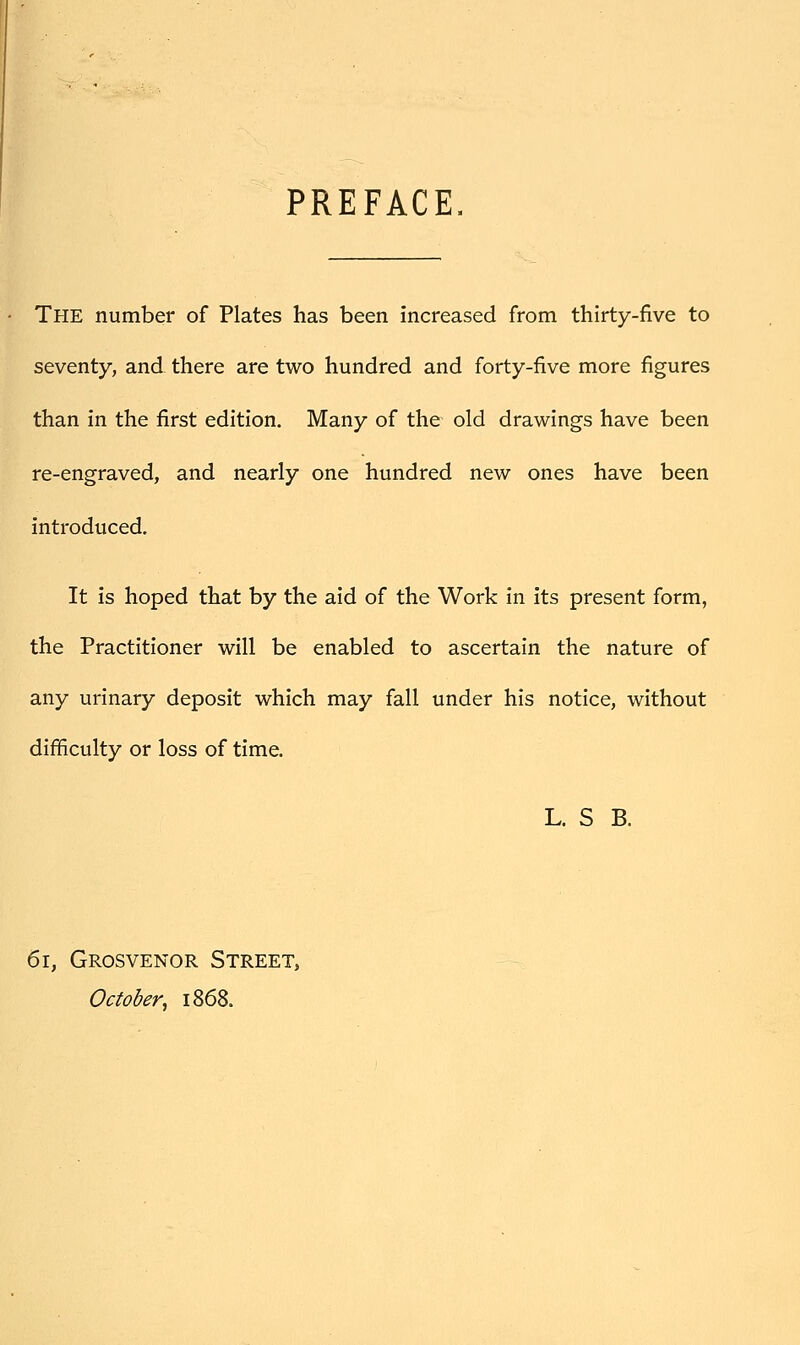 PREFACE. The number of Plates has been increased from thirty-five to seventy, and there are two hundred and forty-five more figures than in the first edition. Many of the old drawings have been re-engraved, and nearly one hundred new ones have been introduced. It is hoped that by the aid of the Work in its present form, the Practitioner will be enabled to ascertain the nature of any urinary deposit which may fall under his notice, without difficulty or loss of time. L. S B. 61, Grosvenor Street, October, 1868.