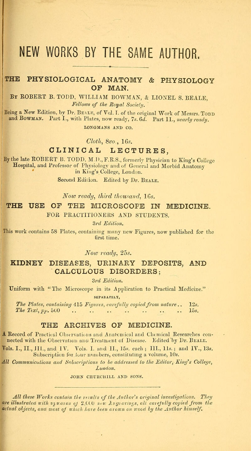 NEW WORKS BY THE SAME AUTHOR. THE PHYSIOLOGICAL ANATOMY & PHYSIOLOGY OP MAN. By ROBERT B. TODD, WILLIAM BOWMAN, & LIONEL S. BEALE, Felioius of the Royal Society. Being a New Edition, by Dr. Beale, of VcJ. I. of tlie original Work of Messrs. Todd and Bowman. Part I., with Plates, now ready, 7*. Qd. Part II., nearly ready. LONGMANS AND CO. Cloth, 8yo., 16s. CLINICAL LECTURES, By the late ROBERT B. TODD, M.]).,F.R.S., formerly Physician to King's College Hospital, and Professor of Physiology and of General and Morbid Anatomy in King's College, London. Second Edition. Edited by Dr. Beale. Now readij, Ihird thoumnd, ICs. THE USE OF THE MICROSCOPE IN MEDICINE. FOR PRACTITIONERS AND STUDENTS. 2>rd Edition. This woi'k contains 58 Plates, containing many new Figures, now published for the first time. Now ready, 25s. KIDNEY DISEASES, URINARY DEPOSITS, AND CALCULOUS DISORDERS; Qrd Edition. Uniform with  The Microscope in its Application to Practical Medicine. SEPARAFELT, The Plates, containing 415 Figures, careJuUy copied from nature,. \2s. The Ttxt, pjj.bUO 15*. THE ARCHIVES OF MEDICINE. A Record of Practical Observatiiais and Anat-cniical and Chtmical Researches con- nected with the Observation ana Treatment of Disease. Edited by Dr. Beale. Tols. I., II., III., and IV. Vols. I. and II., 15.v. each ; III., 11*.; and IV., 13*. Subscription for,lour numbers, consiitutmg a volume, 10s. All Communications and Suhscriptions to be addressed to the Editor,- Kirig's College, London. JOHN CHUECHILL AND SONB. All these Worlcs contain the rfiztlis of the Avthor's original investigations. They are illustrated uiih vj-Kao as oj 2,CC(J rnu i.t,gt avings, all cat ejully copied from the actual oljecis, and, most of which hare been arawn on tvood by the Author himself.