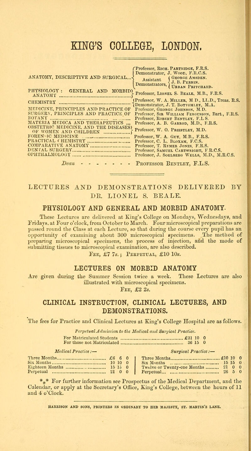 KING'S COLLEGE, LONDON. f Professor, Rich. Partkidge, F.E.S. Demonstrator, J. Wood, F.R.C.S. ANATOMY, DESCEIPTIVE AND SURGICAL...^ Assistant ( Geokge Amsden. . Pebbin. ( Geobi ®' ( u'bb'a I Demonstrators, ^ ^^.^^j, Pritchakd ^YSlfL.''™.^!.':!^...^!!^^^^^^^ ^^°f^^^°^' ^''^'' s. beai.e, m.b., f.r.s. CHEMISTRY (Professor, W. A. Miller, M D., LL.D., Treas. R.S. ' (Demonstrator, J. T. Bottomley, M.A. MEniCINE, PRINCIPLES AND PRACTICE OF Professor, Geokge Johnson, M.D. SURGKRV, PRINCIPLES AND PRACTICE OF Professor, Sir William Fergusson, Bart., F.R.S. BOT.-\NY Professor, Robert Bentlet, F.LS. MATERIA MEDICA AND THERAPEUTICS ... Professor, A. B. Garbod, M.D., F.R.S. OBSTETRIC MEDICINE, AND THE DISEASES) T>,.„r^,,„,. w r. t>„ ...n,r^^ -Mr, OF WOMEN AND CHILDREN { Professor, W. 0. Priestley, M.D. FOREN-IC MEDICINE Professor, W. A. Guy, MB., F.R.S. PRACTICAL CHEMISTRY Professor, C. L. Bloxam, F.C.S. COMPARATIVE ANATOMY Professor, T. Rymer Jones, F.R.S. DENIAL SURGERY Professor, Samdel Caktwright, F.R.C.S. OPHTHALMOLOGY Professor, J. Soelberg Wells, M.D., M.R.C.S. Dean ....... Peofessoe Bentley, F.L.S. LECTUEES AND DEMONSTEATIONS DELIVEEED BY DE. LIONEL S. BEALE. PHYSIOLOGY AND GENERAL AND MORBID ANATOMY. These Lectures are delivered at King's College on Mondays, Wednesdays, and Fridays, at Four o'clock, from October to March. Four microscopical preparations are passed round the Class at each Lecture, so that during the course every pupil has an opportunity of examining about 300 microscopical specimens. The method of preparing microscopical specimens, the process of injection, aiid the mode of submitting tissues to microscopical examination, are also described. Fee, £7 7*.; Perpetual, £10 10s. LECTURES ON MORBID ANATOMY Are given during the Summer Session twice a week. These Lectui'es are also illustrated with microscopical specimens. Fee, £2 2^. CLINICAL INSTRUCTION, CLINICAL LECTURES, AND DEMONSTRATIONS. The fees for Practice and Clinical Lectures at King's College Hospital are as follows. Perpetual Admission to the Medical and Surgical Practice. For Matriculated Students £31 10 0 For those not Matriculated 36 15 0 Medical Practice:— Surgical Practice :— Three Months £6 6 0 Three Months £10 10 0 Six Months 10 10 0 Six Months 15 15 0 Eighteen Months 15 15 0 Twelve or Twenty-one Months 21 0 0 Perpetual 21 0 0 Perpetual 26 5 0 *** For further information see Prospectus of the Medical Department, and the Calendar, or apply at the Secretary's OiBce, King's College, between the hours of 11 and 4 o'Clock. BAEEISON AND SONS, PKIKTEB8 IN OBDINAET TO HEB MAJESTI, ST. MAETIN'S LANE,