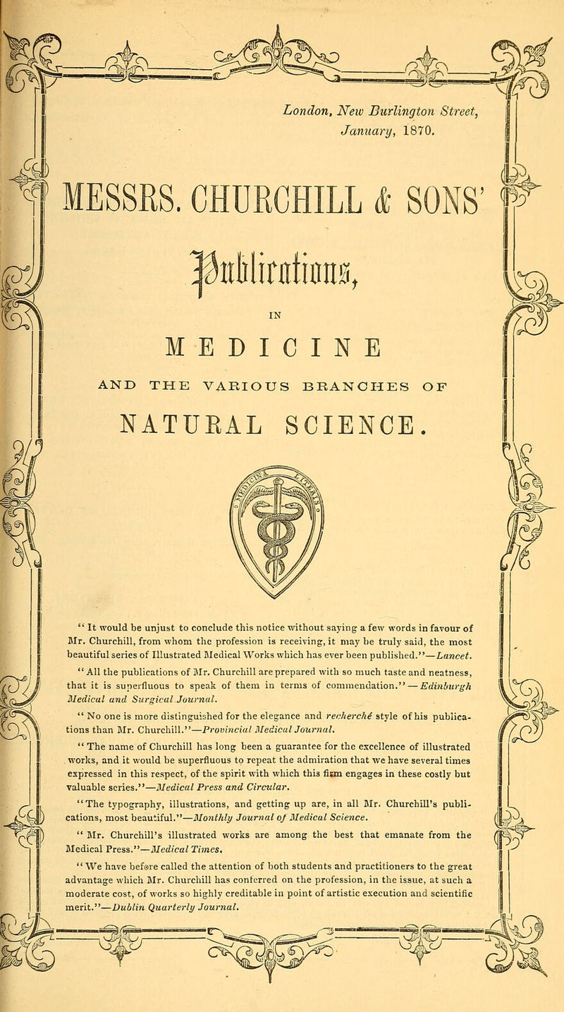 on London, New Burlington Street, January, 1870, MESSRS. CHURCHILL & SONS' l^tiMirdums, MEDICINE AND THE VARIOUS BRANCHES OF NATURAL SCIENCE. £d)  It would be unjust to conclude this notice without saying a few words in favour of Mr. Churchill, from whom the profession is receiving, it may he truly said, the most beautiful series of Illustrated Medical Works which has ever been published.—Lancet. All the publications of Mr. Churchill are prepared with so much taste and neatness, that it is superfluous to speak of them in terms of commendation. —irrfiHijirg-A Medical and Surgical Journal.  No one is more distinguished for the elegance and recherchi style of his publica- tions than Mr. Churchill.—Provincial Uledical Journal.  The name of Churchill has long been a guarantee for the excellence of illustrated works, and it would be superfluous to repeat the admiration that we have several times expressed in this respect, of the spirit with which this fiwn engages in these costly but valuable scries.—Medical Press and Circular. The typography, illustrations, and getting up are, in all Mr. Churchill's publi- cations, most beautiful.—Monthly Journal of Medical Science.  Blr. Churchill's illustrated works are among the best that emanate from the Medical Press.—Medical Times, We have bef0re called the attention of both students and practitioners to the great advantage which Mr. Churchill has conferred on the profession, in the issue, at such a moderate cost, of works so highly creditable in point of artistic execution and scientific merit.—Dublin Quarterly Journal, 3ja^ ^ 1^