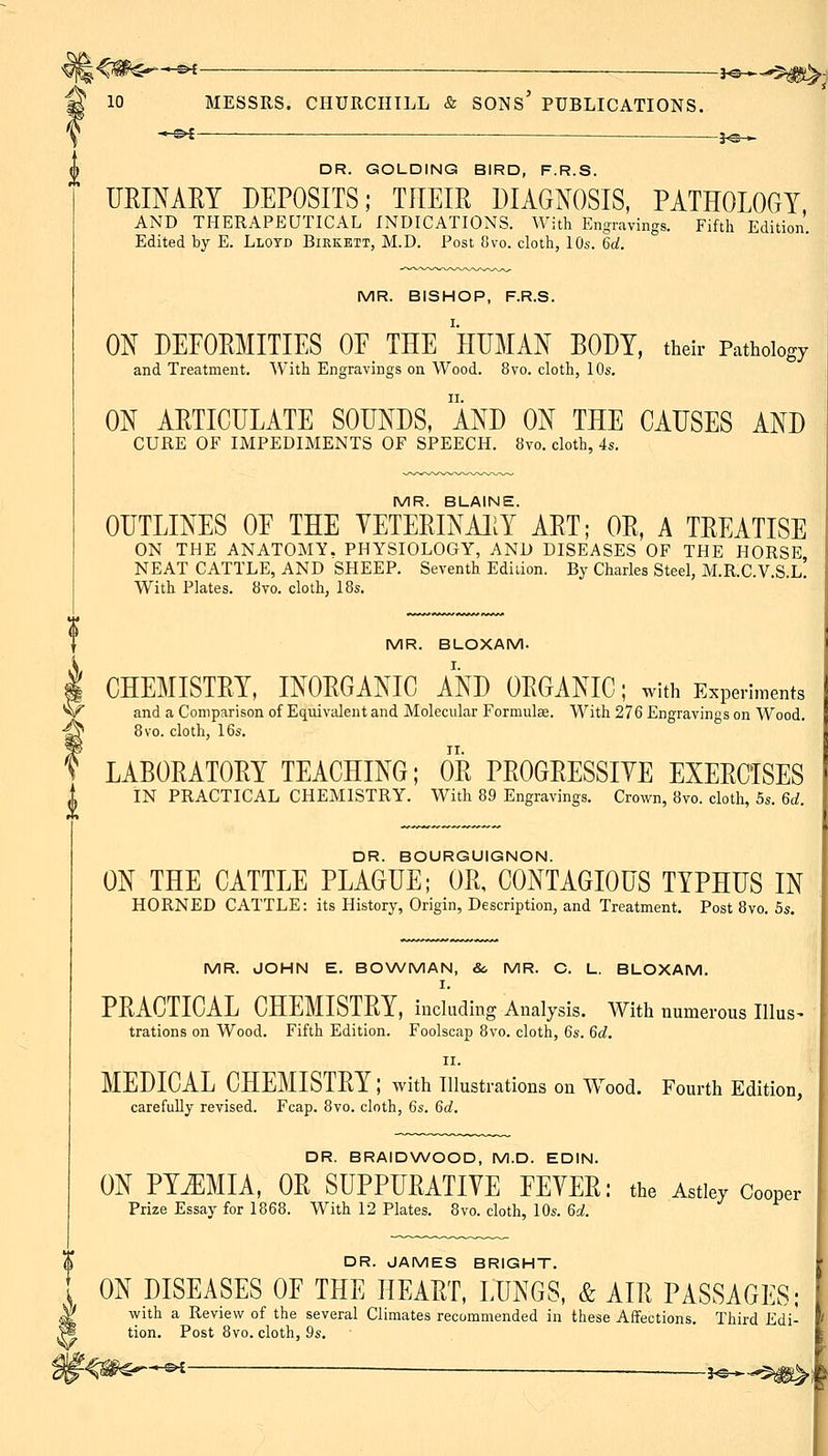 ^ / 10 MESSRS. CHURCHILL & sons' PUBLICATIONS. -J^— DR. GOLDING BIRD, F.R.S. URINARY DEPOSITS; THEIR DIAGNOSIS, PATHOLOGY AND THERAPEUTICAL INDICATIONS. With Engravings. Fifth Edition. Edited by E. Lloyd Biekett, M.D. Post 8vo. cloth, 10s. 6ci. MR. BISHOP, F.R.S. ON DEEORMITIES OF THE HUMAN BODY, their Pathology and Treatment. With Engravings on Wood. 8vo. cloth, 10s. ON ARTICULATE SOUNDS, AND ON THE CAUSES AND CURE OF IMPEDIMENTS OF SPEECH. 8vo. cloth, 4s. MR. BLAINE. OUTLINES OF THE VETERINAliY ART; OR, A TREATISE ON THE ANATOMY. PHYSIOLOGY, AND DISEASES OF THE HORSE NEAT CATTLE, AND SHEEP. Seventh Edition. By Charles Steel, M.R.C.V.S.l! With Plates. 8vo. cloth, 18s, MR. BLOXAM. CHEMISTRY, INORGANIC AND ORGANIC; with Experiments and a Comparison of Equivalent and Molecular Formulas. With 276 Engravings on Wood. 8vo. cloth, 16s. LABORATORY TEACHING; OR PROGRESSIYE EXERCISES IN PRACTICAL CHEMISTRY. With 89 Engravings. Crown, 8vo. cloth, 6s. ^d. DR. BOURGUIGNON. ON THE CATTLE PLAGUE; OR, CONTAGIOUS TYPHUS IN HORNED CATTLE: its History, Origin, Description, and Treatment. Post 8vo. 5s. MR. JOHN E. BONA/MAN, &, MR. C. L. BLOXAM. I. PRACTICAL CHEMISTRY, iududing Analysis. With numerous Illus- trations on Wood. Fifth Edition. Foolscap 8vo. cloth, 6s. %d. II. MEDICAL CHEMISTRY; with illustrations on Wood. Fourth Edition, carefully revised. Fcap. 8vo. cloth, 6s. %d. DR. BRAIDWOOD, M.D. EDIN. ON PYEMIA, OR SUPPURATIVE FEVER: the Astley Cooper Prize Essay for 1868. With 12 Plates. 8vo. cloth, 10s. U. % DR. JAMES BRIGHT. ON DISEASES OF THE HEART, LUNGS, & AIR PASSAGES; ^ with a Review of the several Climates recommended in these Affections. Third Edi- W tion. Post 8vo. cloth, ^s. ^<#^*^ 3^^...$^k