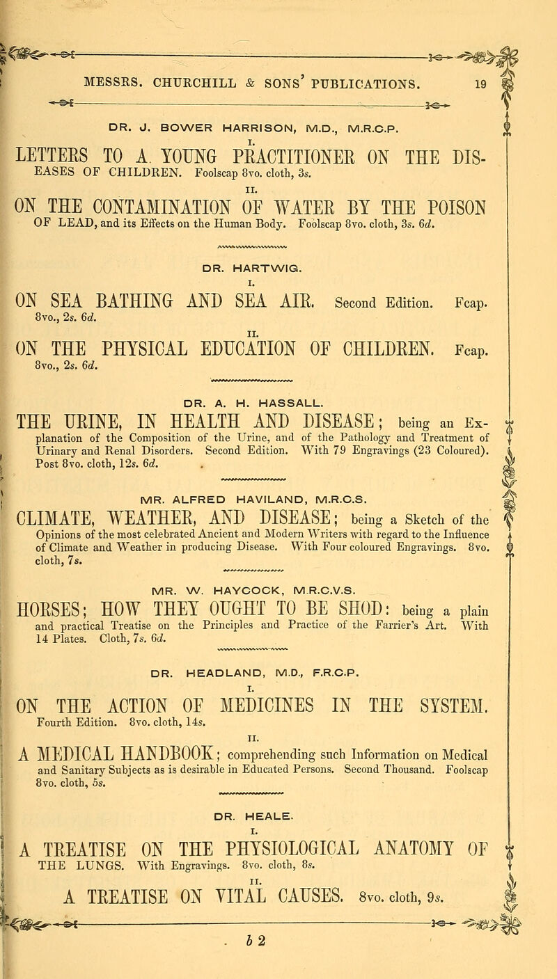 I -^i- ■ —_ . 3^-^ f DR. d. BOWER HARRISON, M.D., M.R.C.P. LETTEES TO A. YOUNG PRACTITIONER ON THE Dis- eases OF CHILDREN. Foolscap 8vo. clotli, 3s. ON THE CONTAMINATION OE WATER BY THE POISON OF LEAD, and its Effects on the Human Body. Foolscap 8vo. clotli, 3s. 6c?. DR. HARTWIG. I. ON SEA BATHING AND SEA AIR. Second Edition. Fcap. 8vo., 2s. 6d. ON THE PHYSICAL EDUCATION OF CHILDREN. Fcap. 8vo., 2s. 6d. DR. A. H. HASSALL. THE URINE, IN HEALTH AND DISEASE; being an Ex- planation of the Composition of the Urine, and of the Pathology and Treatment of Urinary and Renal Disorders. Second Edition. With 79 Engravings (23 Coloured). Post 8vo. cloth, 12s. 6d. MR. ALFRED HAVILAND, M.R.C.S. CLIMATE, WEATHER, AND DISEASE; being a Sketch of the Opinions of the most celebrated Ancient and Modern Writers with regard to the Influence of Climate and Weather in producing Disease. With Four coloured Engravings. 8vo. V cloth, 7s. MR. W. HAYCOCK, M.R.C.V.S. HORSES; HOW THEY OUGHT TO BE SHOD: being a plain and practical Treatise on the Principles and Practice of the Farrier's Art. With 14 Plates. Cloth, 7s, 6d. DR. HEADLAND, M.D., F.R.C.P. ON THE ACTION OE MEDICINES IN THE SYSTEM. Fourth Edition. 8vo. cloth, 14s. II. A MEDICAL HANDBOOK; comprehending such Information on Medical and Sanitary Subjects as is desirable in Educated Persons. Second Thousand. Foolscap Bvo. cloth, 5s. DR. HEALE. I A TREATISE ON THE PHYSIOLOGICAL ANATOMY OE THE LUNGS. With Engravings. 8vo. cloth, 8s. !. A TREATISE ON YITAL CAUSES. 8vo. doth, 9.. . b2