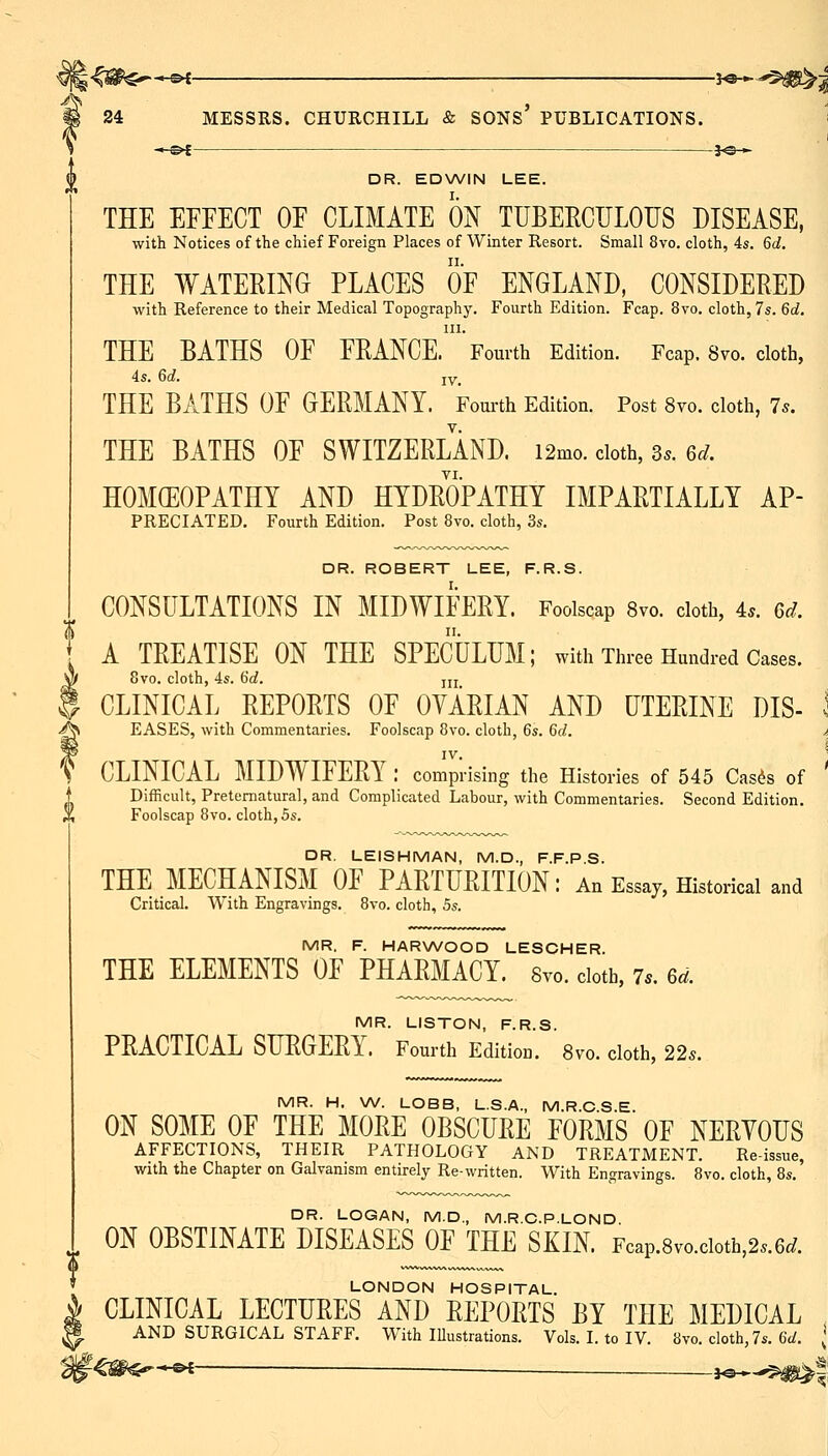 A 24 MESSRS. CHURCHILL & SONS' PUBLICATIONS. i I ~,-s^ -JO— DR. EDWIN LEE. THE EFFECT OF CLIMATE m TUBEECULOUS DISEASE, with Notices of the chief Foreign Places of Winter Resort. Small 8vo, cloth, 4s. 6d. THE WATEEING PLACES OF ENGLAND, CONSIDEEED with Reference to their Medical Topography. Fourth Edition. Fcap. 8vo. cloth, 7s. 6c?. III. THE BATHS OF FEANCE. Fourth Edition. Fcap. 8vo. cloth, 4s. 6d. IV. THE BATHS OF GEEMANY. Fom-th Edition. Post 8vo. cloth, 7s. THE BATHS OF SWITZEELAND. i2mo. doth, 3.. 6^. TI. HOMEOPATHY AND HYDEOPATHY IMPAETIALLY Ap- preciated. Fourth Edition. Post 8vo. cloth, 3s. DR. ROBERT LEE, F.R.S. CONSULTATIONS IN MIDWIFEEY. Foolscap 8vo. cloth, 4.. 6d. A TEEATISE ON THE SPECULUM; with Three Hundred Cases. 8vo. cloth, 4s. 6d. ju CLINICAL EEPOETS OF OVAEIAN AND UTEEINE DIS- I EASES, with Commentaries. Foolscap 8vo. cloth, 6s. 6d. a IV. \ CLINICAL MIDWIFEEY : comprising the Histories of 545 Casds of Difficult, Preternatural, and Complicated Labour, with Commentaries. Second Edition. Foolscap 8vo. cloth, 5s. DR. LEISHMAN, M.D., F.F.P.S. THE MECHANISM OF PAETUEITION: An Essay, Historical and Critical. With Engravings. 8vo. cloth, hs. MR. F. HARWOOD LESCHER. THE ELEMENTS OF PHAEMACY. Svo. cloth, 7.. u. MR. LISTON, F.R.S. PEACTICAL SUEGEEY. Fourth Edition. 8vo. cloth, 22.. MR. H. W. LOBB, L.S.A., M.R.C.S.E. ON SOME OF THE MOEE OBSCUEE FOEMS OF NEEYOUS AFFECTIONS, THEIR PATHOLOGY AND TREATMENT. Re-issue, with the Chapter on Galvanism entirely Re-written. With Engravings. Svo. cloth, 8s. DR. LOGAN, M.D., M.R.C.P.LOND ON OBSTINATE DISEASES OF THE SKIN. Fcap.8vo.cioth,2..6c/. LONDON HOSPITAL. CLINICAL LECTUEES AND EEPOETS BY THE MEDICAL , AND SURGICAL STAFF. With lUustrations. Vols. I. to IV. 8vo. cloth, 7s. 6t/. * '^^m^*^ 3^^^|: