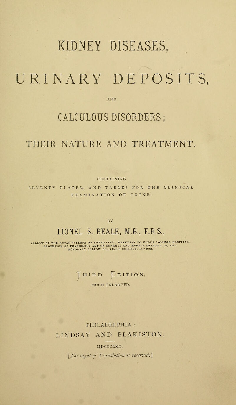 KIDNEY DISEASES, URINARY DEPOSITS, AND CALCULOUS DISORDERS; THEIR NATURE AND TREATMENT. CONTAINING SEVENTY PLATES, AND TABLES FOR THE CLINICAL EXAMINATION OF URINE. LIONEL S. BEALE, M.B., F.R.S. FELLOW OT THE ROYAL COLLEGE M PHYSICIANS ; PHYStCIAN TO KING'S COL Thi rd ]Edition, MUCH ENLARGED. PHILADELPHIA : LINDSAY AND BLAKISTON. MDCCCLXX. [The right of Translation is reserved.,]