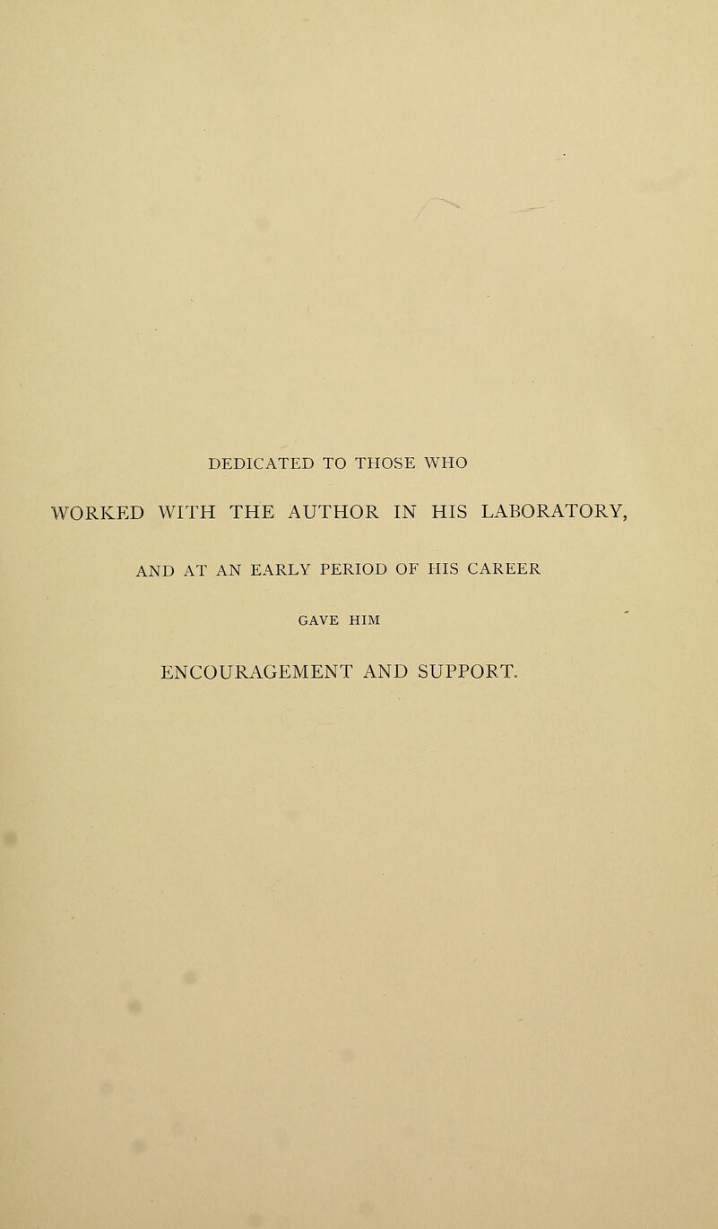 DEDICATED TO THOSE WHO WORKED WITH THE AUTHOR IN HIS LABORATORY, AND AT AN EARLY PERIOD OF HIS CAREER GAVE HIM ENCOURAGEMENT AND SUPPORT.