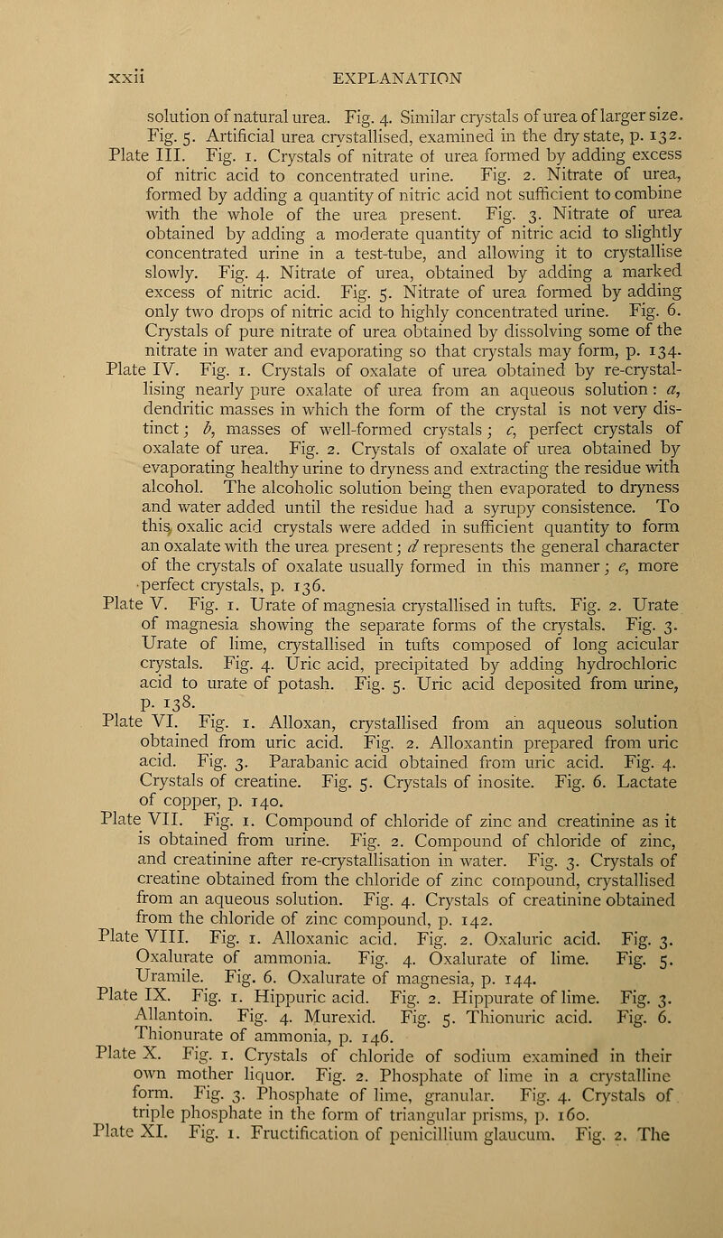 solution of natural urea. Fig. 4. Similar crystals of urea of larger size. Fig. 5. Artificial urea crystallised, examined in the dry state, p. 132. Plate III. Fig. 1. Crystals of nitrate of urea formed by adding excess of nitric acid to concentrated urine. Fig. 2. Nitrate of urea, formed by adding a quantity of nitric acid not sufficient to combine with the whole of the urea present. Fig. 3. Nitrate of urea obtained by adding a moderate quantity of nitric acid to slightly concentrated urine in a test-tube, and allowing it to crystallise slowly. Fig. 4. Nitrate of urea, obtained by adding a marked excess of nitric acid. Fig. 5. Nitrate of urea formed by adding only two drops of nitric acid to highly concentrated urine. Fig. 6. Crystals of pure nitrate of urea obtained by dissolving some of the nitrate in water and evaporating so that crystals may form, p. 134. Plate IV. Fig. 1. Crystals of oxalate of urea obtained by re-crystal- lising nearly pure oxalate of urea from an aqueous solution: a, dendritic masses in which the form of the crystal is not very dis- tinct ; b, masses of well-formed crystals; c, perfect crystals of oxalate of urea. Fig. 2. Crystals of oxalate of urea obtained by evaporating healthy urine to dryness and extracting the residue with alcohol. The alcoholic solution being then evaporated to dryness and water added until the residue had a syrupy consistence. To this, oxalic acid crystals were added in sufficient quantity to form an oxalate with the urea present; ^ represents the general character of the crystals of oxalate usually formed in this manner; e, more ■perfect crystals, p. 136. Plate V. Fig. 1. Urate of magnesia crystallised in tufts. Fig. 2. Urate of magnesia showing the separate forms of the crystals. Fig. 3. Urate of lime, crystallised in tufts composed of long acicular crystals. Fig. 4. Uric acid, precipitated by adding hydrochloric acid to urate of potash. Fig. 5. Uric acid deposited from urine, p. 138. Plate VI. Fig. 1. Alloxan, crystallised from an aqueous solution obtained from uric acid. Fig. 2. Alloxantin prepared from uric acid. Fig. 3. Parabanic acid obtained from uric acid. Fig. 4. Crystals of creatine. Fig. 5. Crystals of inosite. Fig. 6. Lactate of copper, p. 140. Plate VII. Fig. 1. Compound of chloride of zinc and creatinine as it is obtained from urine. Fig. 2. Compound of chloride of zinc, and creatinine after re-crystallisation in water. Fig. 3. Crystals of creatine obtained from the chloride of zinc compound, crystallised from an aqueous solution. Fig. 4. Crystals of creatinine obtained from the chloride of zinc compound, p. 142. Plate VIII. Fig. 1. Alloxanic acid. Fig. 2. Oxaluric acid. Fig. 3. Oxalurate of ammonia. Fig. 4. Oxalurate of lime. Fig. 5. Uramile. Fig. 6. Oxalurate of magnesia, p. 144. Plate IX. Fig. 1. Hippuric acid. Fig. 2. Hippurate of lime. Fig. 3. Allantoin. Fig. 4. Murexid. Fig. 5. Thionuric acid. Fig. 6. Thionurate of ammonia, p. 146. Plate X. Fig. 1. Crystals of chloride of sodium examined in their own mother liquor. Fig. 2. Phosphate of lime in a crystalline form. Fig. 3. Phosphate of lime, granular. Fig. 4. Crystals of triple phosphate in the form of triangular prisms, p. 160. Plate XL Fig. 1. Fructification of penicillium glaucum. Fig. 2. The