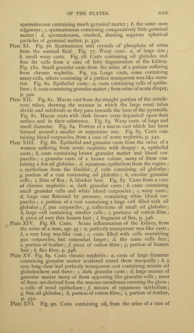 spermatozoon containing much germinal matter ; b, the same seen edgeways; c, spermatozoon containing comparatively little germinal matter; d, spermatozoon, crushed, showing separate spherical paitides of germinal matter, p. 330. Plate XI. Fig. 76. Spermatozoa and crystals of phosphate of urine from the seminal fluid. Fig. 77. Waxy casts: a, of large size; b, small waxy casts. Fig. 78. Casts containing oil globules and free fat cells from a case of fatty degeneration of the kidney. Fig. 7 8a. Small granular casts from the urine of a patient suffering from chronic nephritis. Fig. 79. Large casts, some containing many cells, others consisting of a perfect transparent wax-like mate- rial. Fig. 80. Epithelial casts : a, casts containing cells of epithe- lium ; b, casts containing granular matter; from urine of acute dropsy, p. 340. Plate XII. Fig. 81. Mucus cast from the straight portion of the urinife- rous tubes, showing the manner in which the large renal tubes divide and subdivide as they pass towards the base of the pyramids. Fig. 82. Mucus casts with dark brown urate deposited upon their surface and in their substance. Fig. 83. Waxy casts of large and small diameter. Fig. 84. Portion of a mucus cast which has been formed around a smaller or serpentine one. Fig. 85. Casts con- taining blood corpuscles, from a case of acute nephritis, p. 342. Plate XIII. Fig. 86. Epithelial and granular casts from the urine of a woman suffering 'from acute nephritis with dropsy: a, epithelial casts; b, casts containing brown granular matter and blood cor- puscles ; c, granular casts of a brown colour, many of them con- taining a few oil globules; d, squamous epithelium from the vagina; £, epithelium from the bladder; f, cells containing oil globules; g, portion of a cast containing oil globules ; /i, circular granular cells; i, fibre of flax; k, blanket hair. Fig. 87. Casts from a case of chronic nephritis : a, dark granular casts; b, casts containing small granular cells and white blood corpuscles ; c, waxy casts ; d, large cast flattened by pressure, containing white blood cor- puscles ; e, portion of a cast containing a large cell filled with oil globules ; f, pus corpuscles; g, collections of small oil globules; h, large cell containing smaller cells ; i, portions of cotton fibre; k, piece of very thin human hair; /, fragment of flax, p. 346. Plate XIV. Fig. 88. Casts. Acute inflammation of the kidney, from the urine of a man, age 45 : a, perfectly transparent wax-like casts; b, a very long wax-like cast; c, casts filled with cells resembling pus corpuscles, but somewhat larger; d, the same cells free; e, portion of feather; /, piece of cotton fibre; g, portion of human hair; A, flax fibre, p. 348. Plate XV. Fig. 89. Casts chronic nephritis : a, casts of large diameter containing granular matter scattered round them unequally ; b, a very long clear and perfectly transparent cast containing minute oil globules here and there; c, dark granular casts ; d, large masses of granular matter many of them appearing like granular cells ; most of these are derived from the mucous membrane covering the glans ; e, cells of renal epithelium; f, masses of squamous epithelium; g, free oil globules; /i, portion of cotton fibre; i, portion of feather, P- 350. ... Plate XVI. Fig. 90. Casts containing oil, from the urme of a case of