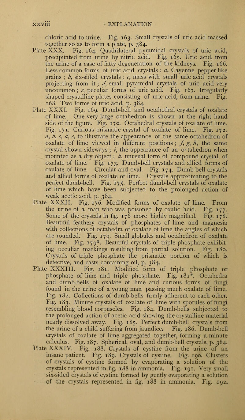 chloric acid to urine. Fig. 163. Small crystals of uric acid massed, together so as to form a plate, p. 384. Plate XXX. Fig. 164. Quadrilateral pyramidal crystals of uric acid, precipitated from urine by nitric acid. Fig. 165. Uric acid, from the urine of a case of fatty degeneration of the kidneys. Fig. 166. Less common fonns of uric acid crystals : a, Cayenne pepper-like grains ; b, six-sided crystals; c, mass with small uric acid crystals projecting from it; d, small pyramidal crystals of uric acid very uncommon; e, peculiar forms of uric acid. Fig. 167. Irregularly shaped crystalline plates consisting of uric acid, from urine. Fig. 168. Two forms of uric acid, p. 384. Plate XXXI. Fig. 169. Dumb-bell and octahedral crystals of oxalate of lime. One very large octahedron is shown at the right hand side of the figure. Fig. 170. Octahedral crystals of oxalate of lime. Fig. 171. Curious prismatic crystal of oxalate of lime. Fig. 172. a, b, c, d, e, to illustrate the appearance of the same octahedron of oxalate of lime viewed in different positions; f, g, h, the same crystal shown sideways ; i, the appearance of an octahedron when mounted as a dry object; k, unusual form of compound crystal of oxalate of lime. Fig. 173. Dumb-bell crystals and allied forms of oxalate of lime. Circular and oval. Fig. 174. Dumb-bell crystals and allied forms of oxalate of lime. Crystals approximating to the perfect dumb-bell. Fig. 175. Perfect dumb-bell crystals of oxalate of lime which have been subjected to the prolonged action of weak acetic acid, p. 384. Plate XXXII. Fig. 176. Modified forms of oxalate of lime. From the urine of a man who was poisoned by oxalic acid. Fig. 177. Some of the crystals in fig. 176 more highly magnified. Fig. 178. Beautiful feathery crystals of phosphates of lime and magnesia with collections of octahedra of oxalate of lime the angles of which are rounded. Fig. 179. Small globules and octahedron of oxalate of lime. Fig. 179*. Beautiful crystals of triple phosphate exhibit- ing peculiar markings resulting from partial solution. Fig. 180. Crystals of triple phosphate the prismatic portion of which is defective, and casts containing oil, p. 384. Plate XXXIII. Fig. 181. Modified form of triple phosphate or phosphate of lime and triple phosphate. Fig. 181*. Octahedra and dumb-bells of oxalate of lime and curious forms of fungi found in the urine of a young man passing much oxalate of lime. Fig. 182. Collections of dumb-bells firmly adherent to each other. Fig. 183. Minute crystals of oxalate of lime with sporules of fungi resembling blood corpuscles. Fig. 184. Dumb-bells subjected to the prolonged action of acetic acid showing the crystalline material nearly dissolved away. Fig. 185. Perfect dumb-bell crystals from the urine of a child suffering from jaundice. Fig. 186. Dumb-bell crystals of oxalate of lime aggregated together, forming a minute calculus. Fig. 1.87. Spherical, oval, and dumb-bell crystals, p. 384. Plate XXXIV. Fig. 188. Crystals of cystine from the urine of an insane patient. Fig. 189. Crystals of cystine. Fig. 190. Clusters of crystals of cystine formed by evaporating a solution of the crystals represented in fig. 188 in ammonia. Fig. 191. Very small six-sided crystals of cystine formed by gently evaporating a solution of the crystals represented in fig. 188 in ammonia. Fig. 192.