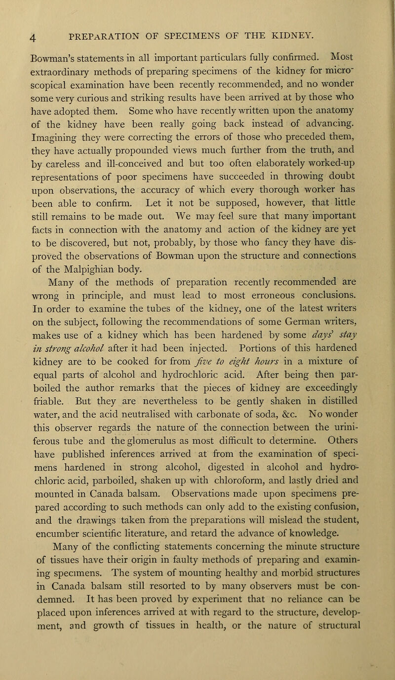 Bowman's statements in all important particulars fully confirmed. Most extraordinary methods of preparing specimens of the kidney for micro scopical examination have been recently recommended, and no wonder some very curious and striking results have been arrived at by those who have adopted them. Some who have recently written upon the anatomy of the kidney have been really going back instead of advancing. Imagining they were correcting the errors of those who preceded them, they have actually propounded views much further from the truth, and by careless and ill-conceived and but too often elaborately worked-up representations of poor specimens have succeeded in throwing doubt upon observations, the accuracy of which every thorough worker has been able to confirm. Let it not be supposed, however, that little still remains to be made out. We may feel sure that many important facts in connection with the anatomy and action of the kidney are yet to be discovered, but not, probably, by those who fancy they have dis- proved the observations of Bowman upon the structure and connections of the Malpighian body. Many of the methods of preparation recently recommended are wrong in principle, and must lead to most erroneous conclusions. In order to examine the tubes of the kidney, one of the latest writers on the subject, following the recommendations of some German writers, makes use of a kidney which has been hardened by some days' stay in strong alcohol after it had been injected. Portions of this hardened kidney are to be cooked for from five to eight hours in a mixture of equal parts of alcohol and hydrochloric acid. After being then par- boiled the author remarks that the pieces of kidney are exceedingly friable. But they are nevertheless to be gently shaken in distilled water, and the acid neutralised with carbonate of soda, &c. No wonder this observer regards the nature of the connection between the urini- ferous tube and the glomerulus as most difficult to determine. Others have published inferences arrived at from the examination of speci- mens hardened in strong alcohol, digested in alcohol and hydro- chloric acid, parboiled, shaken up with chloroform, and lastly dried and mounted in Canada balsam. Observations made upon specimens pre- pared according to such methods can only add to the existing confusion, and the drawings taken from the preparations will mislead the student, encumber scientific literature, and retard the advance of knowledge. Many of the conflicting statements concerning the minute structure of tissues have their origin in faulty methods of preparing and examin- ing specimens. The system of mounting healthy and morbid structures in Canada balsam still resorted to by many observers must be con- demned. It has been proved by experiment that no reliance can be placed upon inferences arrived at with regard to the structure, develop- ment, and growth of tissues in health, or the nature of structural