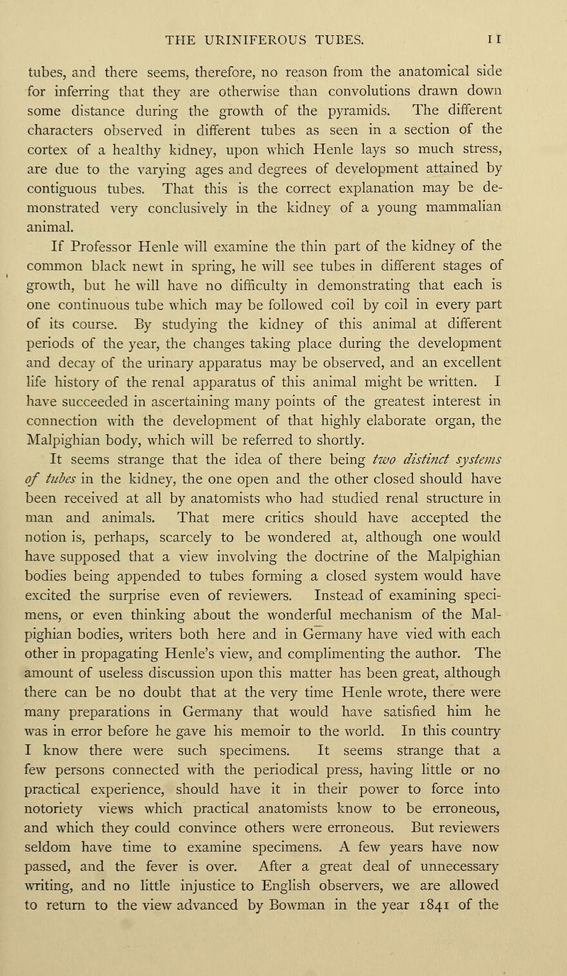 tubes, and there seems, therefore, no reason from the anatomical side for inferring that they are otherwise than convolutions drawn down some distance during the growth of the pyramids. The different characters observed in different tubes as seen in a section of the cortex of a healthy kidney, upon which Henle lays so much stress, are due to the varying ages and degrees of development attained by contiguous tubes. That this is the correct explanation may be de- monstrated very conclusively in the kidney of a young mammalian animal. If Professor Henle will examine the thin part of the kidney of the common black newt in spring, he will see tubes in different stages of growth, but he will have no difficulty in demonstrating that each is one continuous tube which may be followed coil by coil in every part of its course. By studying the kidney of this animal at different periods of the year, the changes taking place during the development and decay of the urinary apparatus may be observed, and an excellent life history of the renal apparatus of this animal might be written. I have succeeded in ascertaining many points of the greatest interest in connection with the development of that highly elaborate organ, the Malpighian body, which will be referred to shortly. It seems strange that the idea of there being two distinct systems of tubes in the kidney, the one open and the other closed should have been received at all by anatomists who had studied renal structure in man and animals. That mere critics should have accepted the notion is, perhaps, scarcely to be wondered at, although one would have supposed that a view involving the doctrine of the Malpighian bodies being appended to tubes forming a closed system would have excited the surprise even of reviewers. Instead of examining speci- mens, or even thinking about the wonderful mechanism of the Mal- pighian bodies, writers both here and in Germany have vied with each other in propagating Henle's view, and complimenting the author. The amount of useless discussion upon this matter has been great, although there can be no doubt that at the very time Henle wrote, there were many preparations in Germany that would have satisfied him he was in error before he gave his memoir to the world. In this country I know there were such specimens. It seems strange that a few persons connected with the periodical press, having little or no practical experience, should have it in their power to force into notoriety views which practical anatomists know to be erroneous, and which they could convince others were erroneous. But reviewers seldom have time to examine specimens. A few years have now passed, and the fever is over. After a great deal of unnecessary writing, and no little injustice to English observers, we are allowed to return to the view advanced by Bowman in the year 1841 of the