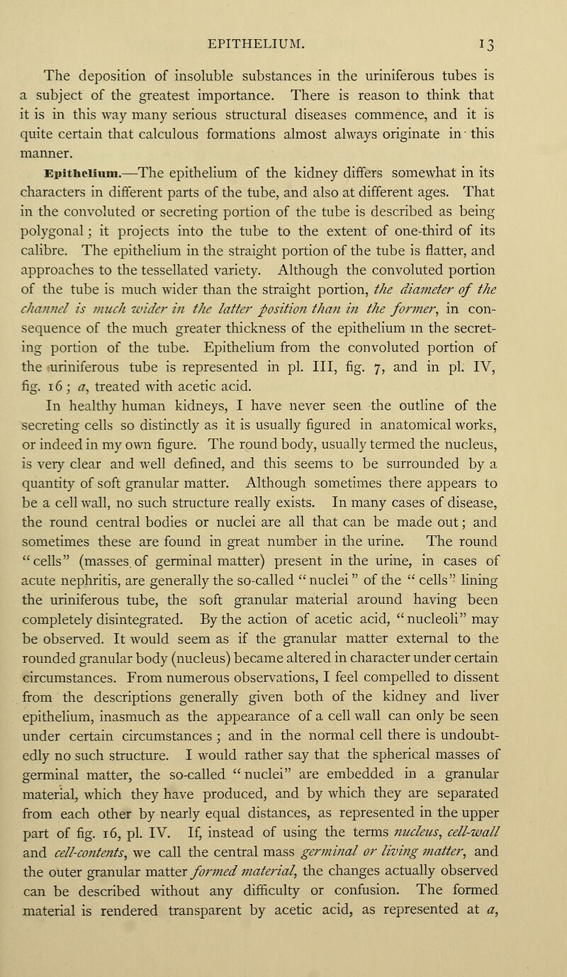 The deposition of insoluble substances in the uriniferous tubes is a subject of the greatest importance. There is reason to think that it is in this way many serious structural diseases commence, and it is quite certain that calculous formations almost always originate in ■ this manner. Epithelium.—The epithelium of the kidney differs somewhat in its characters in different parts of the tube, and also at different ages. That in the convoluted or secreting portion of the tube is described as being polygonal; it projects into the tube to the extent of one-third of its calibre. The epithelium in the straight portion of the tube is flatter, and approaches to the tessellated variety. Although the convoluted portion of the tube is much wider than the straight portion, the diameter of the channel is much wider in the latter position than in the former, in con- sequence of the much greater thickness of the epithelium in the secret- ing portion of the tube. Epithelium from the convoluted portion of the »uriniferous tube is represented in pi. Ill, fig. 7, and in pi. IV, fig. 16 ; a, treated with acetic acid. In healthy human kidneys, I have never seen the outline of the secreting cells so distinctly as it is usually figured in anatomical works, or indeed in my own figure. The round body, usually termed the nucleus, is very clear and well defined, and this seems to be surrounded by a quantity of soft granular matter. Although sometimes there appears to be a cell wall, no such structure really exists. In many cases of disease, the round central bodies or nuclei are all that can be made out; and sometimes these are found in great number in the urine. The round cells (masses.of germinal matter) present in the urine, in cases of acute nephritis, are generally the so-called nuclei of the  cells lining the uriniferous tube, the soft granular material around having been completely disintegrated. By the action of acetic acid, nucleoli may be observed. It would seem as if the granular matter external to the rounded granular body (nucleus) became altered in character under certain circumstances. From numerous observations, I feel compelled to dissent from the descriptions generally given both of the kidney and liver epithelium, inasmuch as the appearance of a cell wall can only be seen under certain circumstances ; and in the normal cell there is undoubt- edly no such structure. I would rather say that the spherical masses of germinal matter, the so-called nuclei are embedded in a granular material, which they have produced, and by which they are separated from each other by nearly equal distances, as represented in the upper part of fig. 16, pi. IV. If, instead of using the terms nucleus, cell-wall and cell-contents, we call the central mass germinal or living matter, and the outer granular matter formed material, the changes actually observed can be described without any difficulty or confusion. The formed material is rendered transparent by acetic acid, as represented at a,