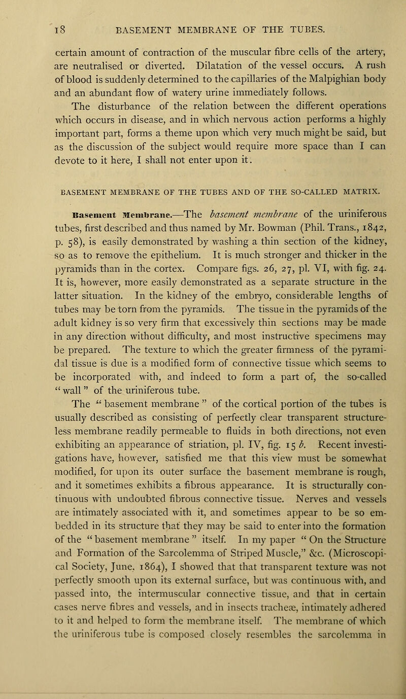 certain amount of contraction of the muscular fibre cells of the artery, are neutralised or diverted. Dilatation of the vessel occurs. A rush of blood is suddenly determined to the capillaries of the Malpighian body and an abundant flow of watery urine immediately follows. The disturbance of the relation between the different operations which occurs in disease, and in which nervous action performs a highly important part, forms a theme upon which very much might be said, but as the discussion of the subject would require more space than I can devote to it here, I shall not enter upon it. BASEMENT MEMBRANE OF THE TUBES AND OF THE SO-CALLED MATRIX. Basement Membrane.—The base??ient membrane of the uriniferous tubes, first described and thus named by Mr. Bowman (Phil. Trans., 1842, p. 58), is easily demonstrated by washing a thin section of the kidney, so as to remove the epithelium. It is much stronger and thicker in the pyramids than in the cortex. Compare figs. 26, 27, pi. VI, with fig. 24. It is, however, more easily demonstrated as a separate structure in the latter situation. In the kidney of the embryo, considerable lengths of tubes may be torn from the pyramids. The tissue in the pyramids of the adult kidney is so very firm that excessively thin sections may be made in any direction without difficulty, and most instructive specimens may be prepared. The texture to which the greater firmness of the pyrami- dal tissue is due is a modified form of connective tissue which seems to be incorporated with, and indeed to form a part of, the so-called wall of the uriniferous tube. The basement membrane of the cortical portion of the tubes is usually described as consisting of perfectly clear transparent structure- less membrane readily permeable to fluids in both directions, not even exhibiting an appearance of striation, pi. IV, fig. 15 b. Recent investi- gations have, however, satisfied me that this view must be somewhat modified, for upon its outer surface the basement membrane is rough, and it sometimes exhibits a fibrous appearance. It is structurally con- tinuous with undoubted fibrous connective tissue. Nerves and vessels are intimately associated with it, and sometimes appear to be so em- bedded in its structure that they may be said to enter into the formation of the basement membrane itself. In my paper On the Structure and Formation of the Sarcolemma of Striped Muscle, &c. (Microscopi- cal Society, June, 1864), I showed that that transparent texture was not perfectly smooth upon its external surface, but was continuous with, and passed into, the intermuscular connective tissue, and that in certain cases nerve fibres and vessels, and in insects tracheae, intimately adhered to it and helped to form the membrane itself. The membrane of which the uriniferous tube is composed closely resembles the sarcolemma in