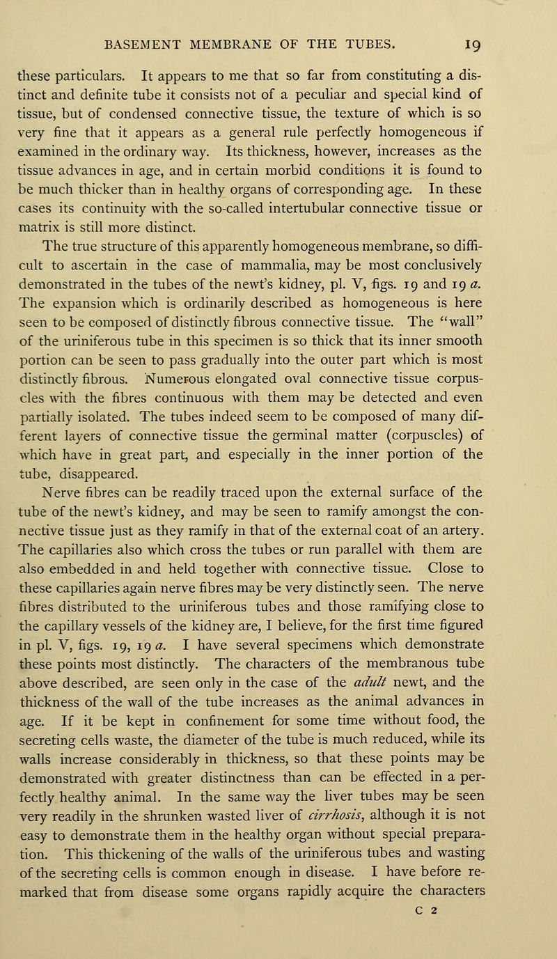 these particulars. It appears to me that so far from constituting a dis- tinct and definite tube it consists not of a peculiar and special kind of tissue, but of condensed connective tissue, the texture of which is so very fine that it appears as a general rule perfectly homogeneous if examined in the ordinary way. Its thickness, however, increases as the tissue advances in age, and in certain morbid conditions it is found to be much thicker than in healthy organs of corresponding age. In these cases its continuity with the so-called intertubular connective tissue or matrix is still more distinct. The true structure of this apparently homogeneous membrane, so diffi- cult to ascertain in the case of mammalia, may be most conclusively demonstrated in the tubes of the newt's kidney, pi. V, figs. 19 and 19 a. The expansion which is ordinarily described as homogeneous is here seen to be composed of distinctly fibrous connective tissue. The wall of the uriniferous tube in this specimen is so thick that its inner smooth portion can be seen to pass gradually into the outer part which is most distinctly fibrous. Numerous elongated oval connective tissue corpus- cles with the fibres continuous with them may be detected and even partially isolated. The tubes indeed seem to be composed of many dif- ferent layers of connective tissue the germinal matter (corpuscles) of which have in great part, and especially in the inner portion of the tube, disappeared. Nerve fibres can be readily traced upon the external surface of the tube of the newt's kidney, and may be seen to ramify amongst the con- nective tissue just as they ramify in that of the external coat of an artery. The capillaries also which cross the tubes or run parallel with them are also embedded in and held together with connective tissue. Close to these capillaries again nerve fibres may be very distinctly seen. The nerve fibres distributed to the uriniferous tubes and those ramifying close to the capillary vessels of the kidney are, I believe, for the first time figured in pi. V, figs. 19, 19 #. I have several specimens which demonstrate these points most distinctly. The characters of the membranous tube above described, are seen only in the case of the adult newt, and the thickness of the wall of the tube increases as the animal advances in age. If it be kept in confinement for some time without food, the secreting cells waste, the diameter of the tube is much reduced, while its walls increase considerably in thickness, so that these points may be demonstrated with greater distinctness than can be effected in a per- fectly healthy animal. In the same way the liver tubes may be seen very readily in the shrunken wasted liver of cirrhosis, although it is not easy to demonstrate them in the healthy organ without special prepara- tion. This thickening of the walls of the uriniferous tubes and wasting of the secreting cells is common enough in disease. I have before re- marked that from disease some organs rapidly acquire the characters c 2