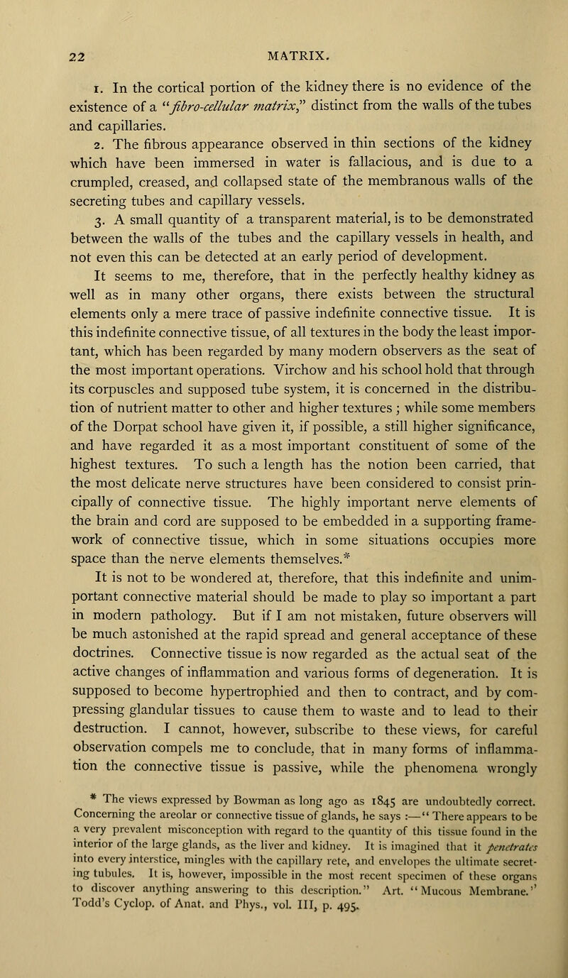 i. In the cortical portion of the kidney there is no evidence of the existence of a fibro-cellular matrix? distinct from the walls of the tubes and capillaries. 2. The fibrous appearance observed in thin sections of the kidney which have been immersed in water is fallacious, and is due to a crumpled, creased, and collapsed state of the membranous walls of the secreting tubes and capillary vessels. 3. A small quantity of a transparent material, is to be demonstrated between the walls of the tubes and the capillary vessels in health, and not even this can be detected at an early period of development. It seems to me, therefore, that in the perfectly healthy kidney as well as in many other organs, there exists between the structural elements only a mere trace of passive indefinite connective tissue. It is this indefinite connective tissue, of all textures in the body the least impor- tant, which has been regarded by many modern observers as the seat of the most important operations. Virchow and his school hold that through its corpuscles and supposed tube system, it is concerned in the distribu- tion of nutrient matter to other and higher textures ; while some members of the Dorpat school have given it, if possible, a still higher significance, and have regarded it as a most important constituent of some of the highest textures. To such a length has the notion been carried, that the most delicate nerve structures have been considered to consist prin- cipally of connective tissue. The highly important nerve elements of the brain and cord are supposed to be embedded in a supporting frame- work of connective tissue, which in some situations occupies more space than the nerve elements themselves.* It is not to be wondered at, therefore, that this indefinite and unim- portant connective material should be made to play so important a part in modern pathology. But if I am not mistaken, future observers will be much astonished at the rapid spread and general acceptance of these doctrines. Connective tissue is now regarded as the actual seat of the active changes of inflammation and various forms of degeneration. It is supposed to become hypertrophied and then to contract, and by com- pressing glandular tissues to cause them to waste and to lead to their destruction. I cannot, however, subscribe to these views, for careful observation compels me to conclude, that in many forms of inflamma- tion the connective tissue is passive, while the phenomena wrongly * The views expressed by Bowman as long ago as 1845 are undoubtedly correct. Concerning the areolar or connective tissue of glands, he says :— There appears to be a very prevalent misconception with regard to the quantity of this tissue found in the interior of the large glands, as the liver and kidney. It is imagined that it penetrates into every interstice, mingles with the capillary rete, and envelopes the ultimate secret- ing tubules. It is, however, impossible in the most recent specimen of these organs to discover anything answering to this description. Art. Mucous Membrane.'' Todd's Cyclop, of Anat. and Phys., vol. Ill, p. 495.